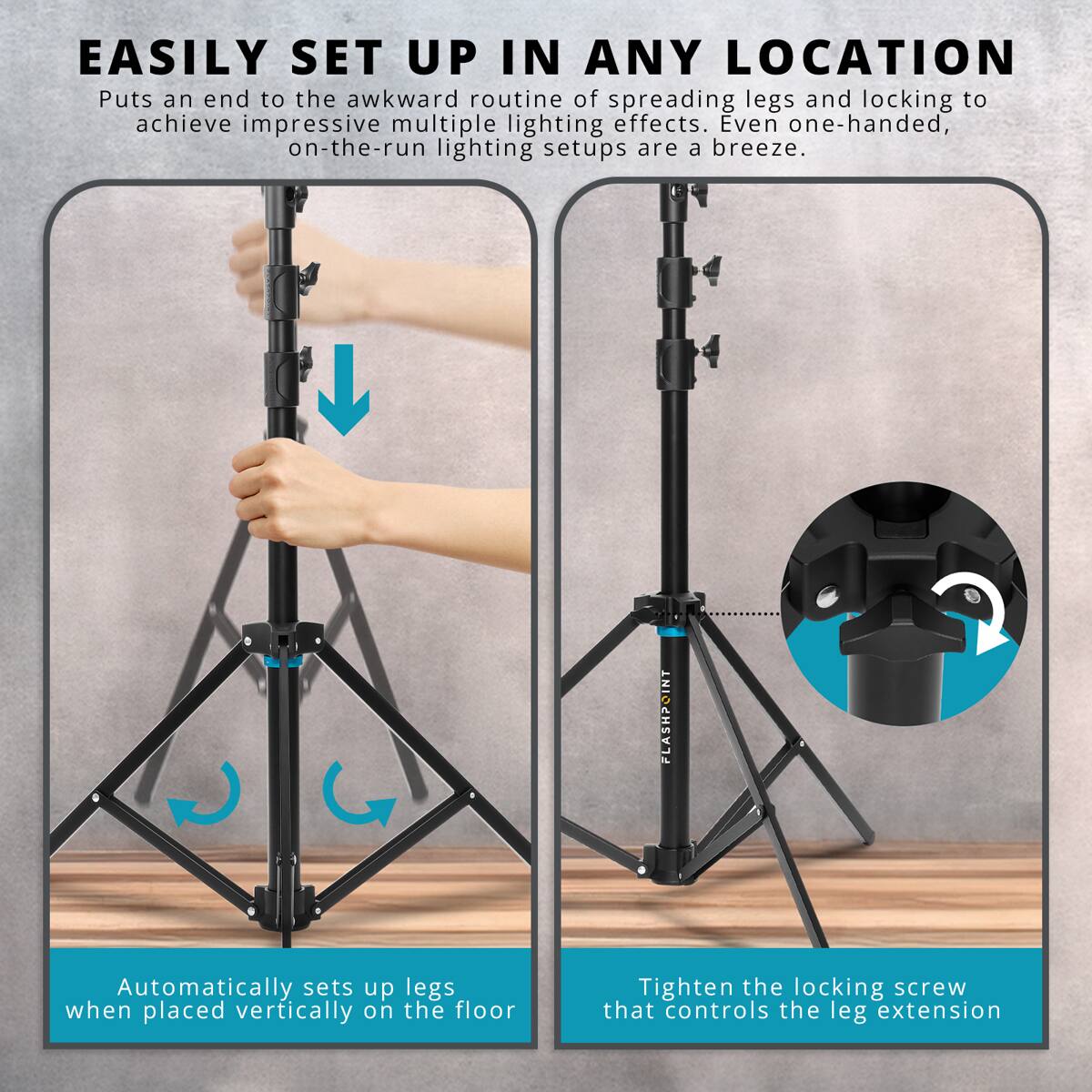 EASILY SET UP IN ANY LOCATION

Puts an end to the awkward routine of spreading legs and locking to achieve impressive multiple lighting effects. Even one-handed, on-the-run lighting setups are a breeze.

FLASHPOINT

Automatically sets up legs when placed vertically on the floor

Tighten the locking screw that controls the leg extension