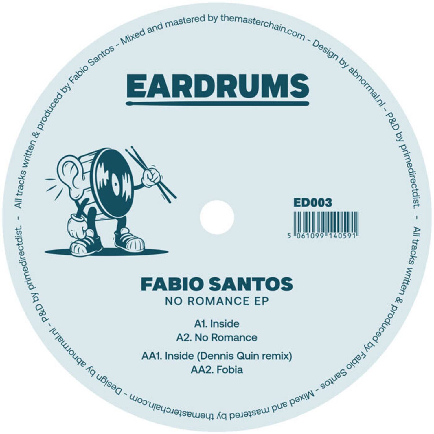 EARDRUMS  
ED003  

FABIO SANTOS  
NO ROMANCE EP  

A1. Inside  
A2. No Romance  
AA1. Inside (Dennis Quin remix)  
AA2. Fobia  

All tracks written & produced by Fabio Santos - Mixed and mastered by themasterchain.com - Design by abnormal.nl - P&D by primedirectdist.  
All tracks written & produced by Fabio Santos - Mixed and mastered by themasterchain.com - Design by abnormal.nl - P&D by primedirectdist.  

5 061099 140591