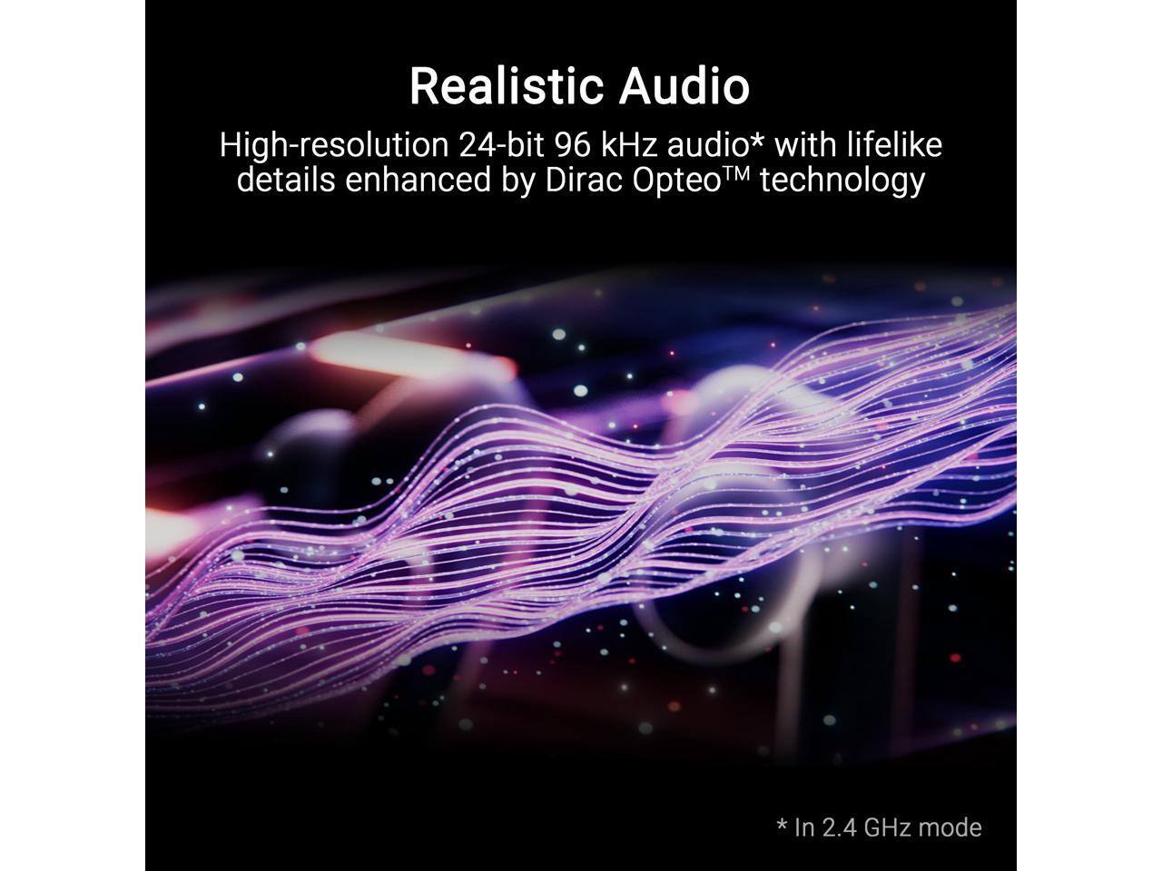 Realistic Audio

High-resolution 24-bit 96 kHz audio* with lifelike details enhanced by Dirac Opteo™ technology

* In 2.4 GHz mode