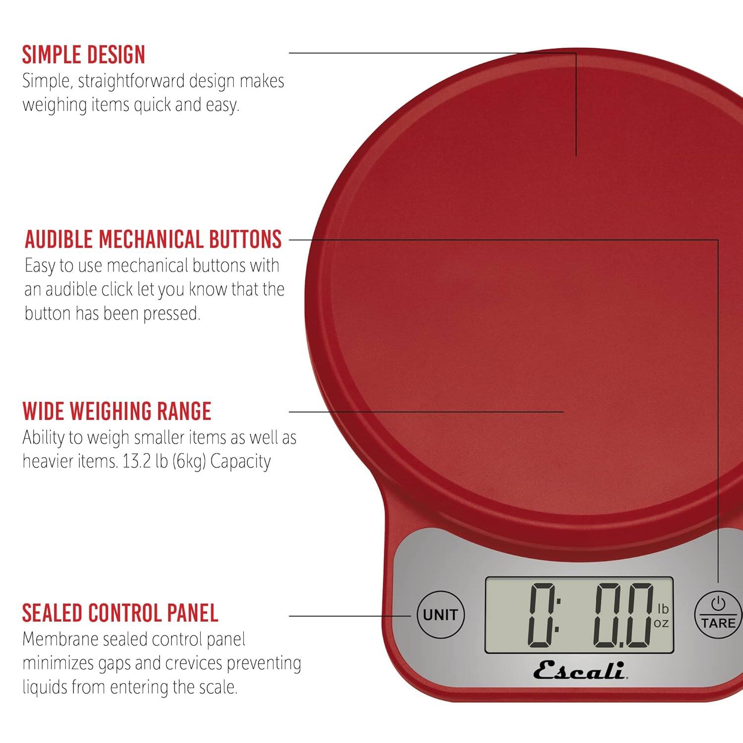 SIMPLE DESIGN  
Simple, straightforward design makes weighing items quick and easy.

AUDIBLE MECHANICAL BUTTONS  
Easy to use mechanical buttons with an audible click let you know that the button has been pressed.

WIDE WEIGHING RANGE  
Ability to weigh smaller items as well as heavier items. 13.2 lb (6kg) Capacity

SEALED CONTROL PANEL  
Membrane sealed control panel minimizes gaps and crevices preventing liquids from entering the scale.

UNIT lb D H oz  
Escali  
TARE