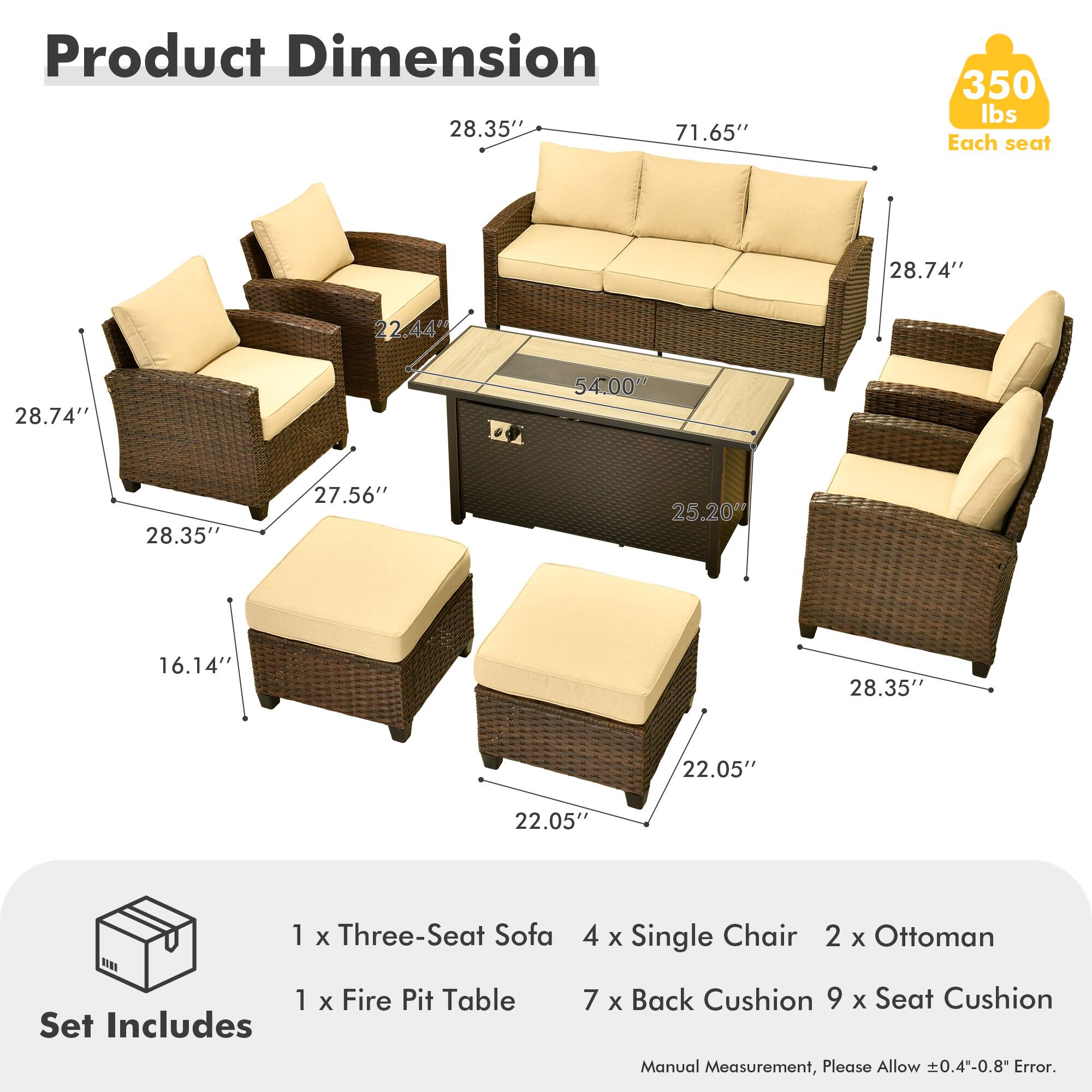 Product Dimension  
28.35" x 71.65" x 350 lbs  
Each seat  
28.74" x 22.44" x 28.74" x 54.00" x 28.35" x 27.56" x 25.20" x 16.14" x 28.35" x 22.05" x 22.05"  

Set Includes  
1 x Three-Seat Sofa  
4 x Single Chair  
2 x Ottoman  
1 x Fire Pit Table  
7 x Back Cushion  
9 x Seat Cushion  

Manual Measurement, Please Allow ±0.4"-0.8" Error.