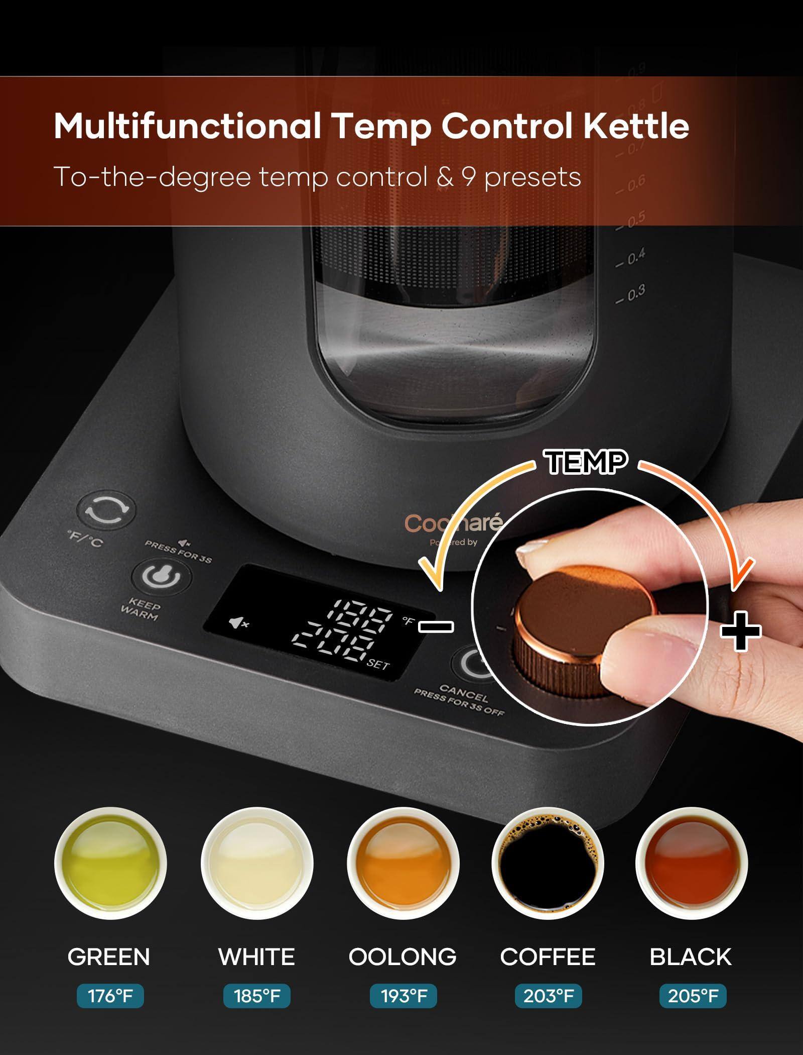 Multifunctional Temp Control Kettle  
To-the-degree temp control & 9 presets  

TEMP  
-0.7  
-0.6  
-0.5  
-0.4  
-0.3  

F/C  
PRESS FOR 3S  
KEEP WARM  
SET  
CANCEL  
PRESS FOR 3S OFF  

GREEN 176°F  
WHITE 185°F  
OOLONG 193°F  
COFFEE 203°F  
BLACK 205°F  

Powered by Coohar