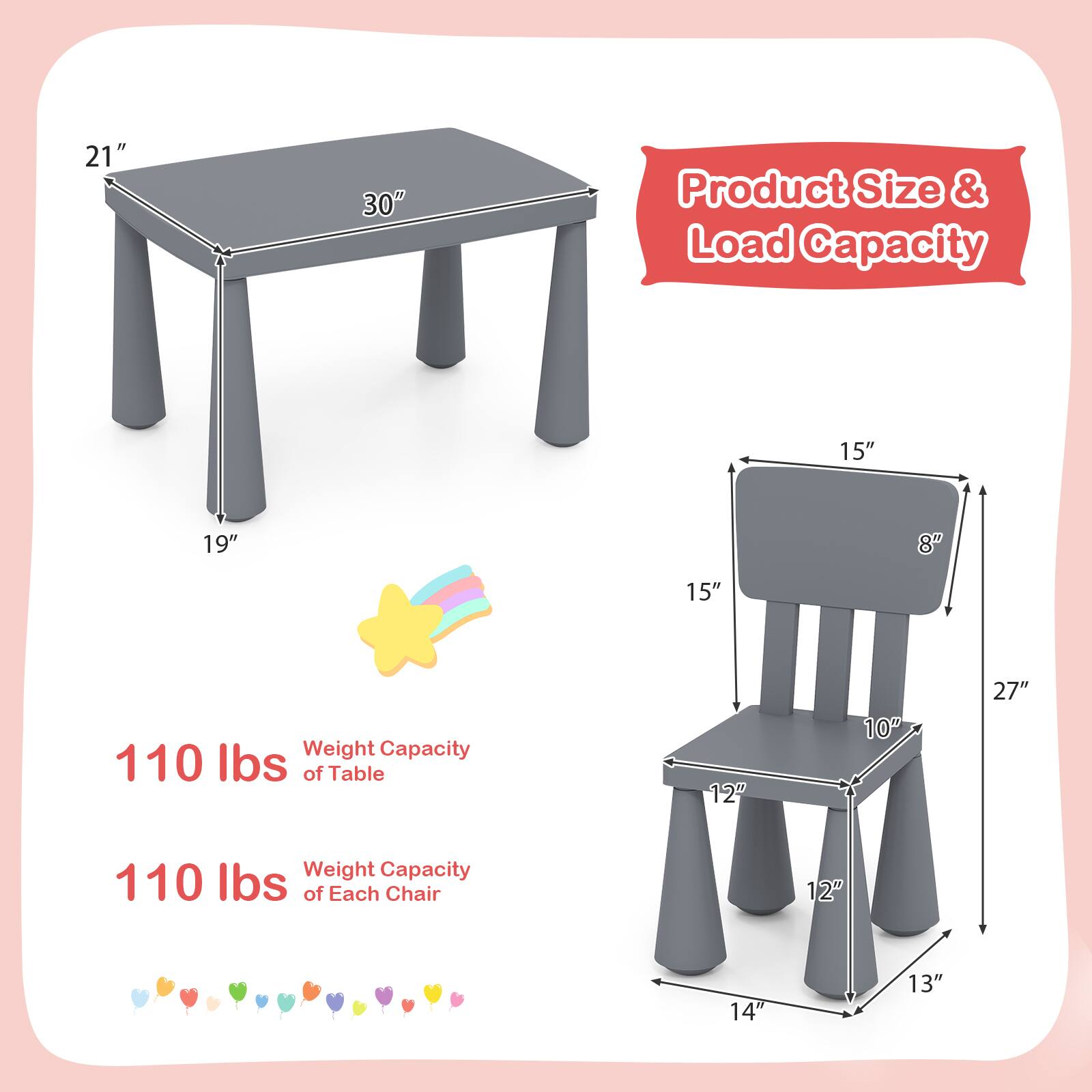 Product Size & Load Capacity

Table:
- Length: 30"
- Width: 21"
- Height: 19"
- Weight Capacity: 110 lbs

Chair:
- Seat Height: 15"
- Seat Width: 15"
- Seat Depth: 10"
- Back Height: 15"
- Back Width: 8"
- Armrest Height: 27"
- Leg Width: 12"
- Leg Height: 13"
- Overall Height: 14"
- Weight Capacity: 110 lbs of Each Chair