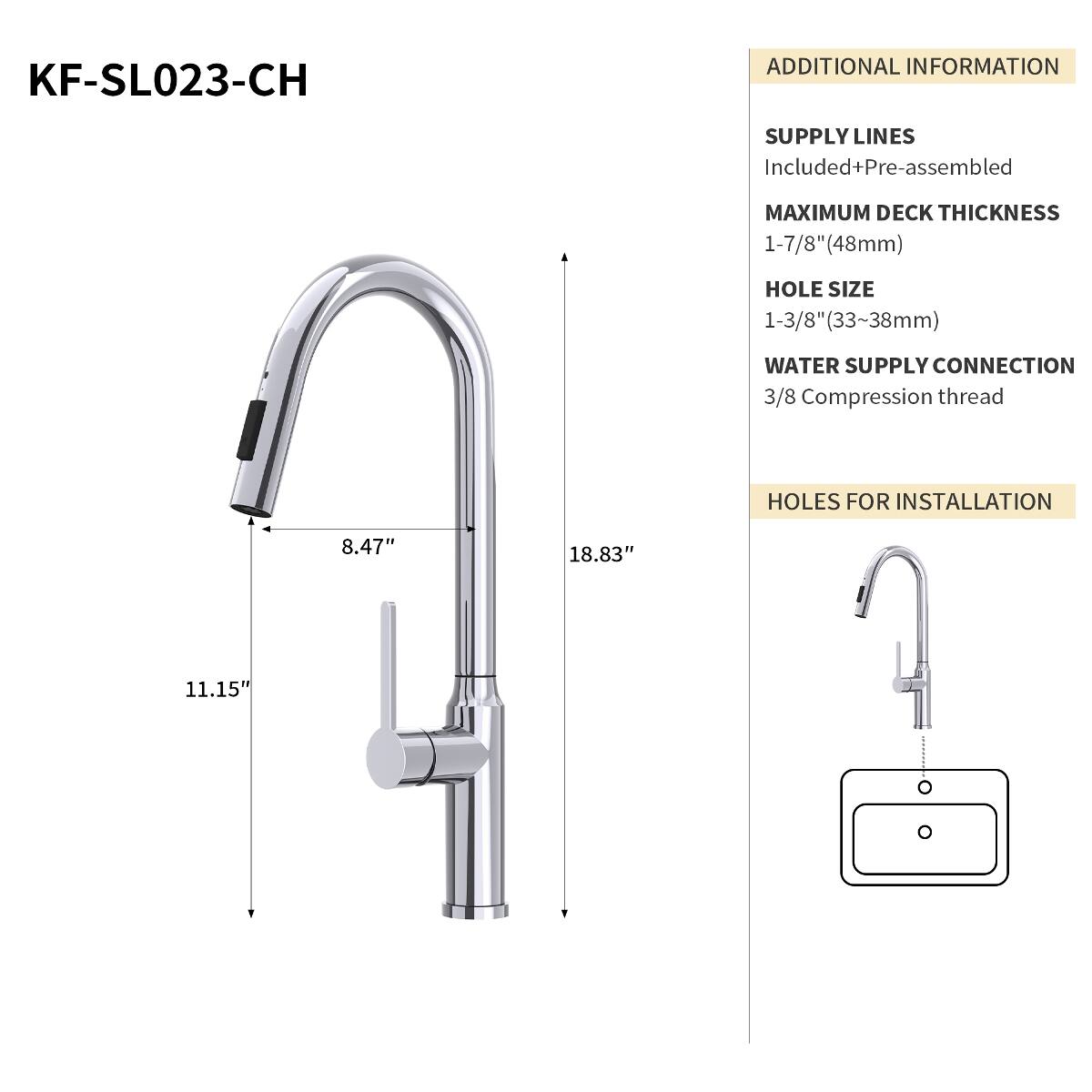 KF-SL023-CH

ADDITIONAL INFORMATION

SUPPLY LINES Included+Pre-assembled

MAXIMUM DECK THICKNESS 1-7/8"(48mm)

HOLE SIZE 1-3/8"(33~38mm)

WATER SUPPLY CONNECTION 3/8 Compression thread

HOLES FOR INSTALLATION

8.47"

18.83"

11.15"