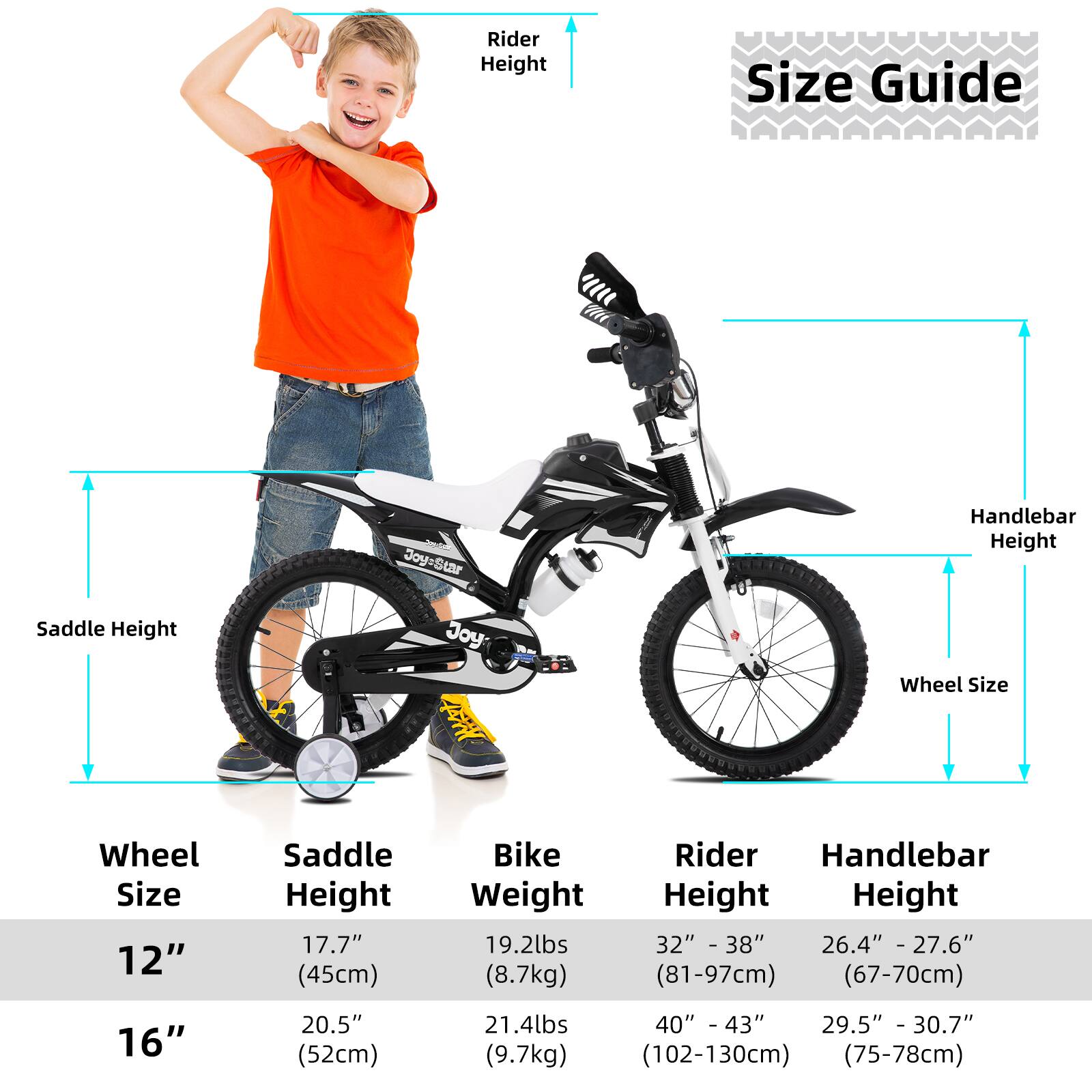 **Size Guide**

- **Wheel Size:**
  - 12"
  - 16"

- **Saddle Height:**
  - 12": 17.7" (45cm)
  - 16": 20.5" (52cm)

- **Bike Weight:**
  - 12": 19.2lbs (8.7kg)
  - 16": 21.4lbs (9.7kg)

- **Rider Height:**
  - 12": 32" - 38" (81-97cm)
  - 16": 40" - 43" (102-130cm)

- **Handlebar Height:**
  - 12": 26.4" - 27.6" (67-70cm)
  - 16": 29.5" - 30.7" (75-78cm)
