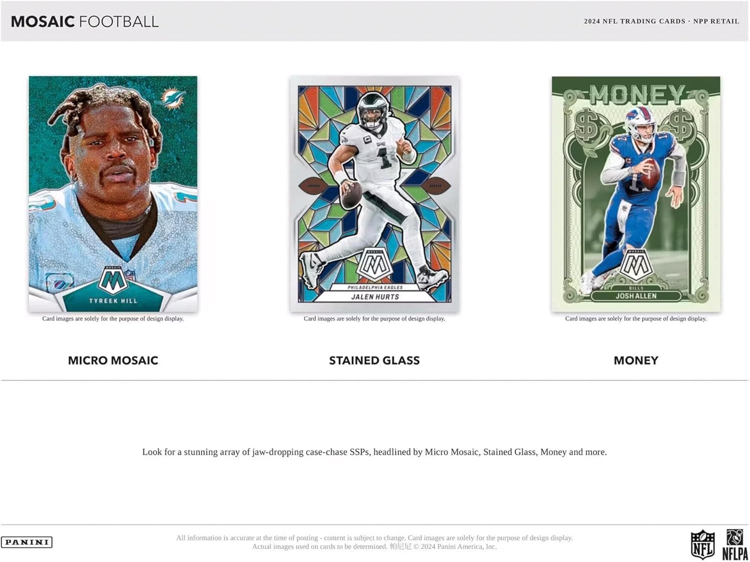 MOSAIC FOOTBALL  
2024 NFL TRADING CARDS • NPP RETAIL  

**TYREEK HILL**  
MICRO MOSAIC  

**JALEN HURTS**  
STAINED GLASS  

**JOSH ALLEN**  
MONEY  

Card images are solely for the purpose of design display.  

Look for a stunning array of jaw-dropping case-chase SSPs, headlined by Micro Mosaic, Stained Glass, Money and more.  

All information is accurate at the time of posting - content is subject to change. Card images are solely for the purpose of design display. Actual images used on cards to be determined.  
© 2024 Panini America, Inc. NFL NFLPA  

PANINI
