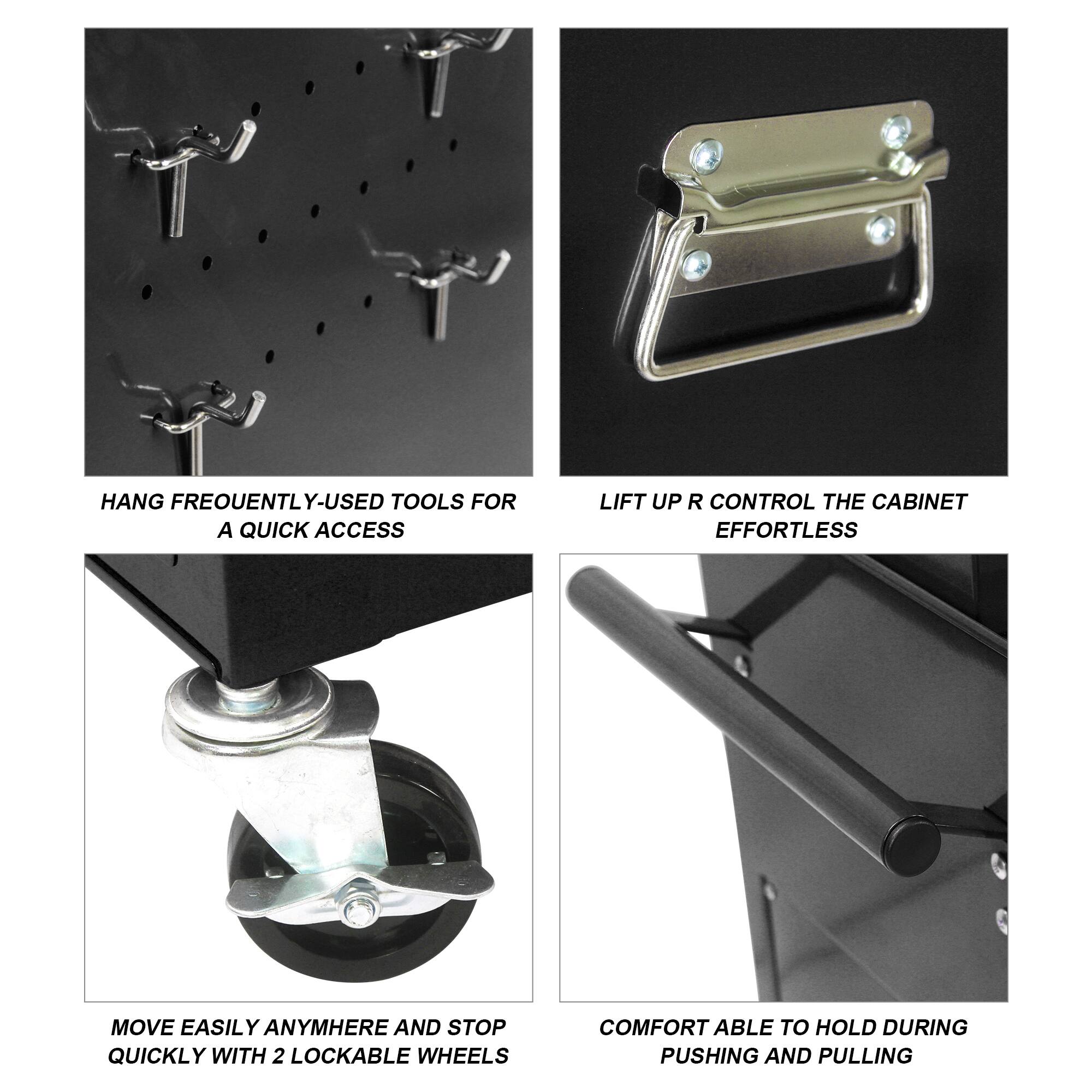 HANG FREQUENTLY-USED TOOLS FOR A QUICK ACCESS
LIFT UP R CONTROL THE CABINET EFFORTLESS
MOVE EASILY ANYWHERE AND STOP QUICKLY WITH 2 LOCKABLE WHEELS
COMFORTABLE TO HOLD DURING PUSHING AND PULLING