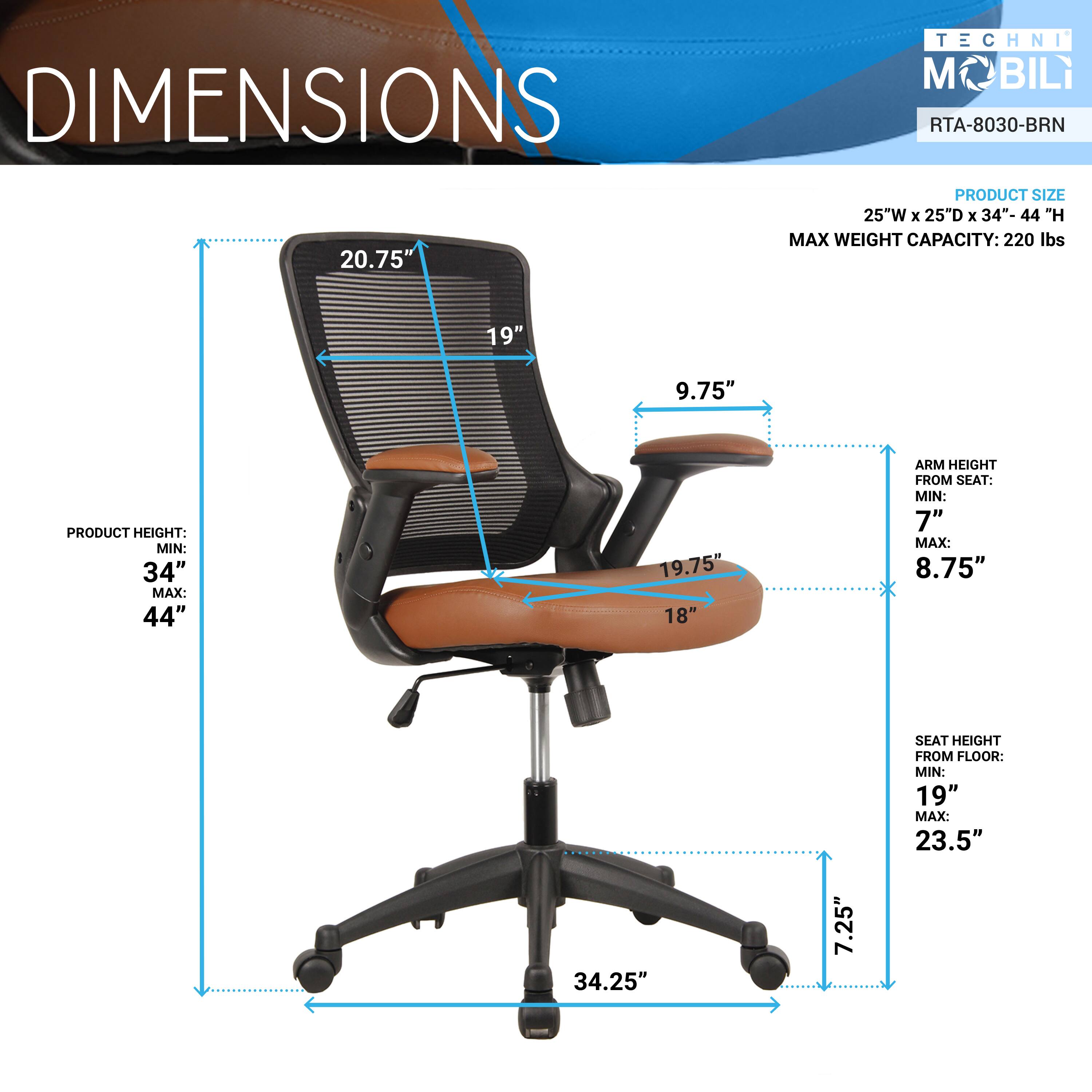 DIMENSIONS  
TECHNI MOBILI  
RTA-8030-BRN  

PRODUCT SIZE: 25"W x 25"D x 34"-44"H  
MAX WEIGHT CAPACITY: 220 lbs  

PRODUCT HEIGHT:  
MIN: 34"  
MAX: 44"  

ARM HEIGHT FROM SEAT:  
MIN: 7"  
MAX: 8.75"  

SEAT HEIGHT FROM FLOOR:  
MIN: 19"  
MAX: 23.5"  

20.75"  
19"  
9.75"  
19.75"  
18"  
34.25"  
7.25"