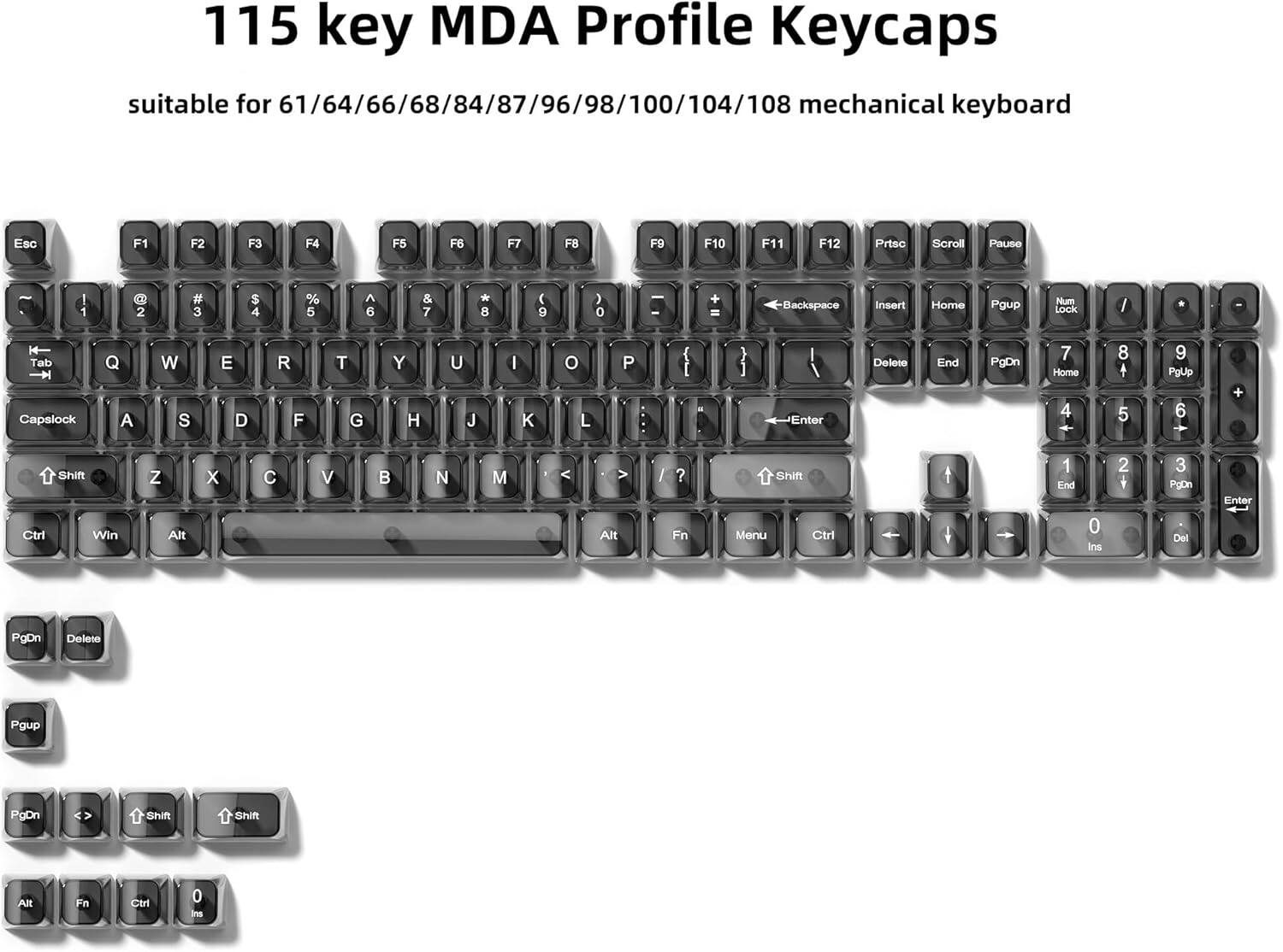 115 key MDA Profile Keycaps suitable for 61/64/66/68/84/87/96/98/100/104/108 mechanical keyboard

Esc F1 F2 F3 F4 F5 F6 F7 F8 F9 F10 F11 F12 Prtsc Scroll Pause

1 2 3 4 5 6 7 8 9 0 I Backspace Insert Home PgUp Num Lock

Tab Q W E R T Y U I O P { [ } ] Delete End PgDn

Capslock A S D F G H J K L - Enter

Shift Z X C V B N M > / ? Shift

Ctrl Win Alt Alt Fn Menu Ctrl 0 Ins Del PgDn Delete PgUp PgDn

PgDn Delete

PgUp

PgDn Shift Shift AR Fn Ctrl 0 Ins