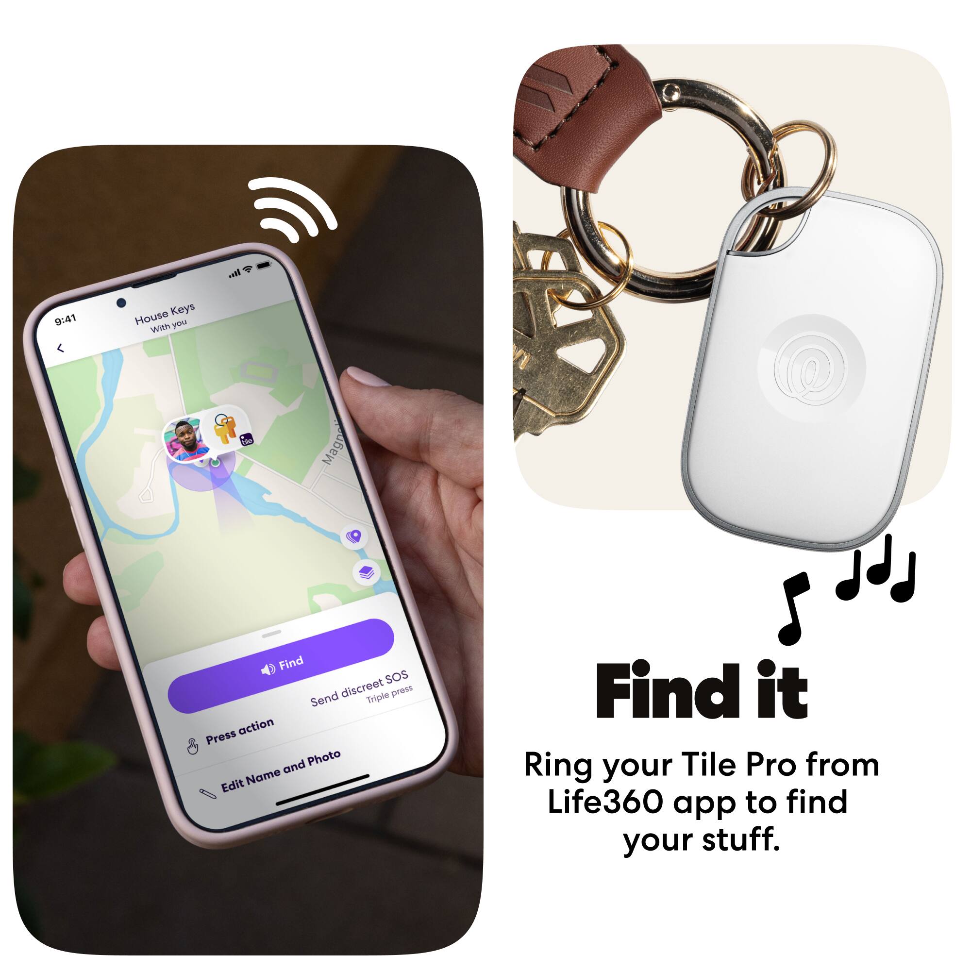9:41  
House Keys  
With you  

Find  
Send discreet SOS  
Triple press  

Press action  
Edit Name and Photo  

Find it  
Ring your Tile Pro from Life360 app to find your stuff.