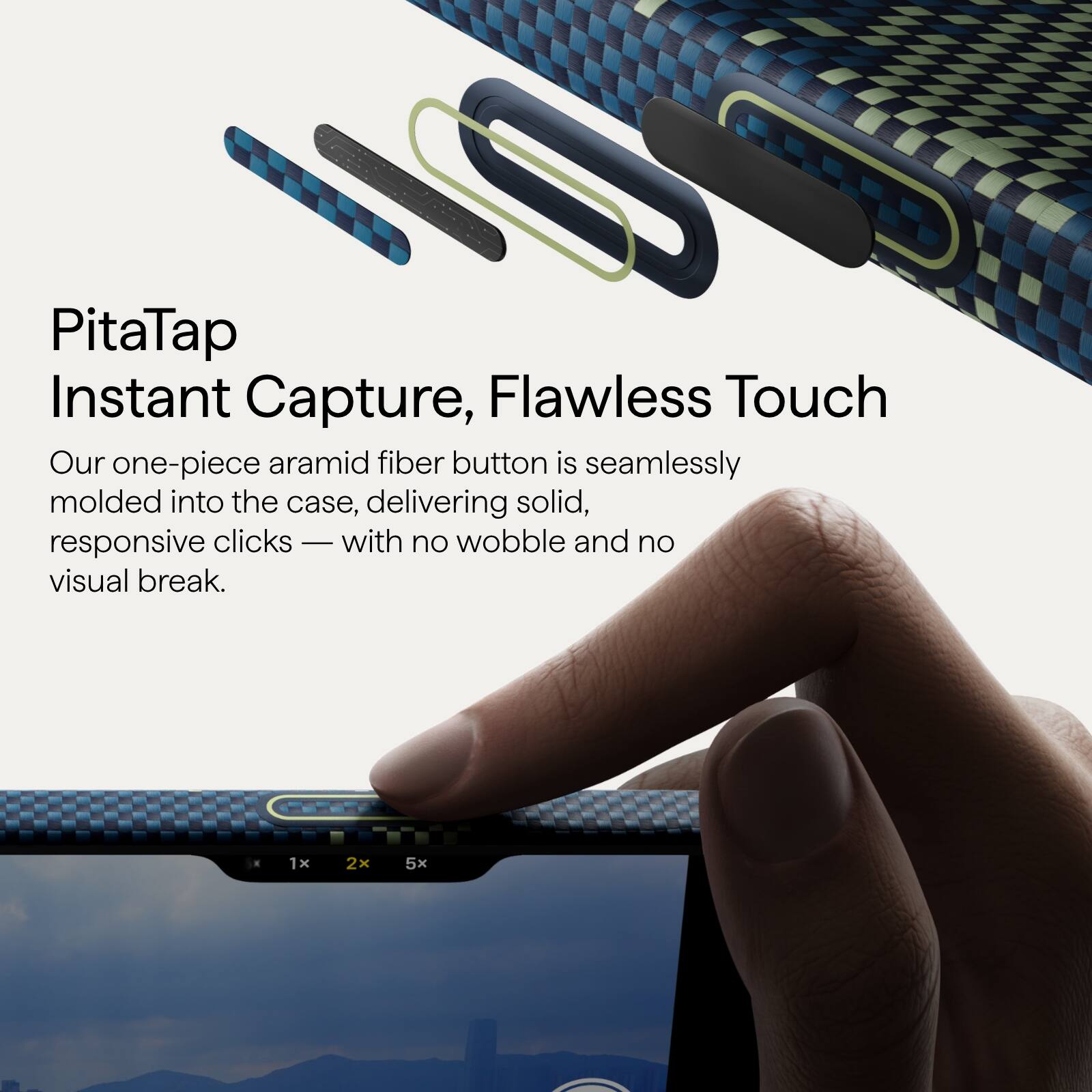 PitaTap  
Instant Capture, Flawless Touch  

Our one-piece aramid fiber button is seamlessly molded into the case, delivering solid, responsive clicks — with no wobble and no visual break.  

1x 2x 5x