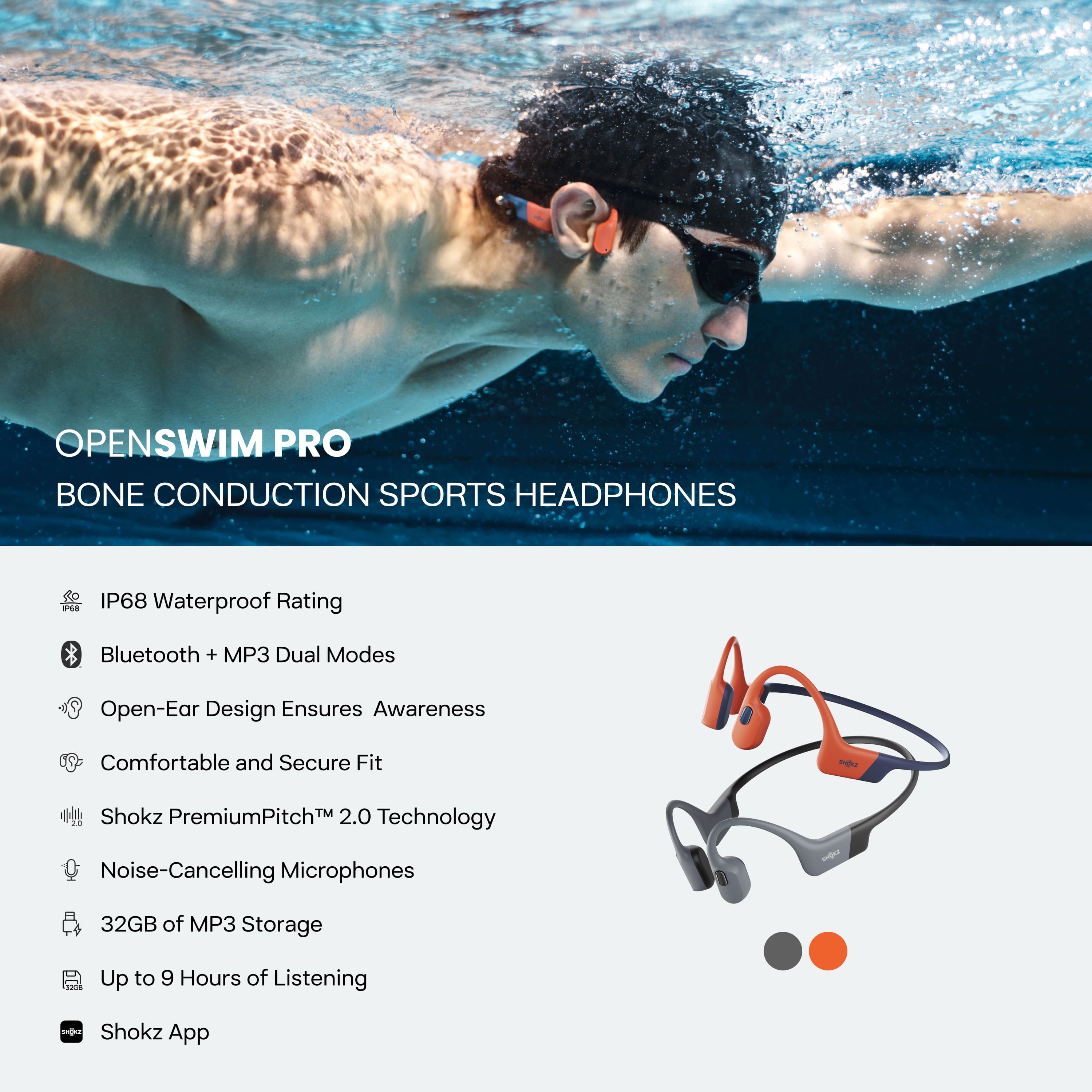 **OPENSWIM PRO**
**BONE CONDUCTION SPORTS HEADPHONES**
- IP68 Waterproof Rating
- Bluetooth + MP3 Dual Modes
- Open-Ear Design Ensures Awareness
- Comfortable and Secure Fit
- Shokz PremiumPitch™ 2.0 Technology
- Noise-Cancelling Microphones
- 32GB of MP3 Storage
- Up to 9 Hours of Listening
- Shokz App