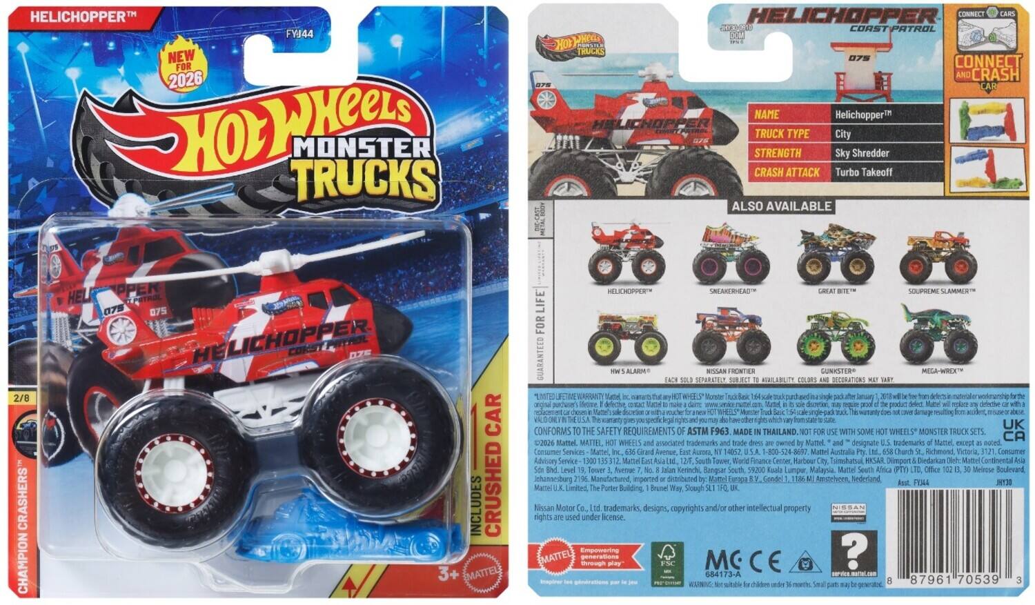 HELICHOPPER™ FYJ44  
NEW FOR 2026  
HOT WHEELS MONSTER TRUCKS DIE-CAST  
HELICHOPPER CONNECT SHO CORST PATROL  
HOT WHEELS  
075 CONNECT CRASH CAR  
NAME: Helichopper™  
TRUCK TYPE: City  
STRENGTH: Sky Shredder  
CRASH ATTACK: Turbo Takeoff  
ALSO AVAILABLE: 2/8 CRASHERS CHAMPION  
HELICHOPPER™  
COKST PRYHOL ZS  
CAR INCLUDES CRUSHED 3+  
EMATTEL HELICHOPPER SNEAKERHEAD SOUPREME SLAMMER  
LIF FOR GUARANTEED ALARM SEPARATELY FRONTIER AVAILABILITY COLORS GUNKSTER DECORATIONS MEGA-WREX  
WARRANTY: LIMITED LIFETIME WARRANTY  
MADE IN THAILAND.  
SOME WHEELS  
2026 Mattel.  
MATTEL, WHEELS associated trademarks owned Mattel.  
designate trademarks Mattel except Consumer Services Mattel, Girard Avenue, Aurora, 14052 -800-524