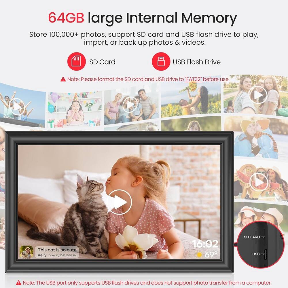 64GB large Internal Memory

Store 100,000+ photos, support SD card and USB flash drive to play, import, or back up photos & videos.

SD Card

USB Flash Drive

Note: Please format the SD card and USB drive to "FAT32" before use.

This cat is so cute
Kelly June 1, 2025 15:55 PM

Note: The USB port only supports USB flash drives and does not support photo transfer from a computer.