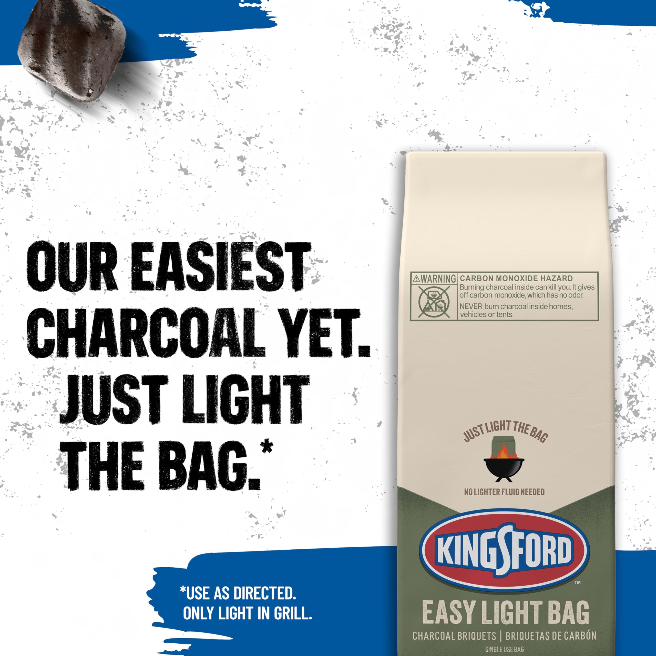 OUR EASIEST CHARCOAL YET. JUST LIGHT THE BAG. *  
A WARNING CARBON MONOXIDE HAZARD: Burning charcoal inside can kill you. It gives off carbon monoxide, which has no odor. NEVER burn charcoal inside homes, vehicles or tents.  
JUST LIGHT THE BAG. NO LIGHTER FLUID NEEDED  
KINGSFORD™  
*USE AS DIRECTED. ONLY LIGHT IN GRILL.  
EASY LIGHT BAG CHARCOAL BRIQUETS | BRIQUETAS DE CARBÓN  
SINGLE USE BAG