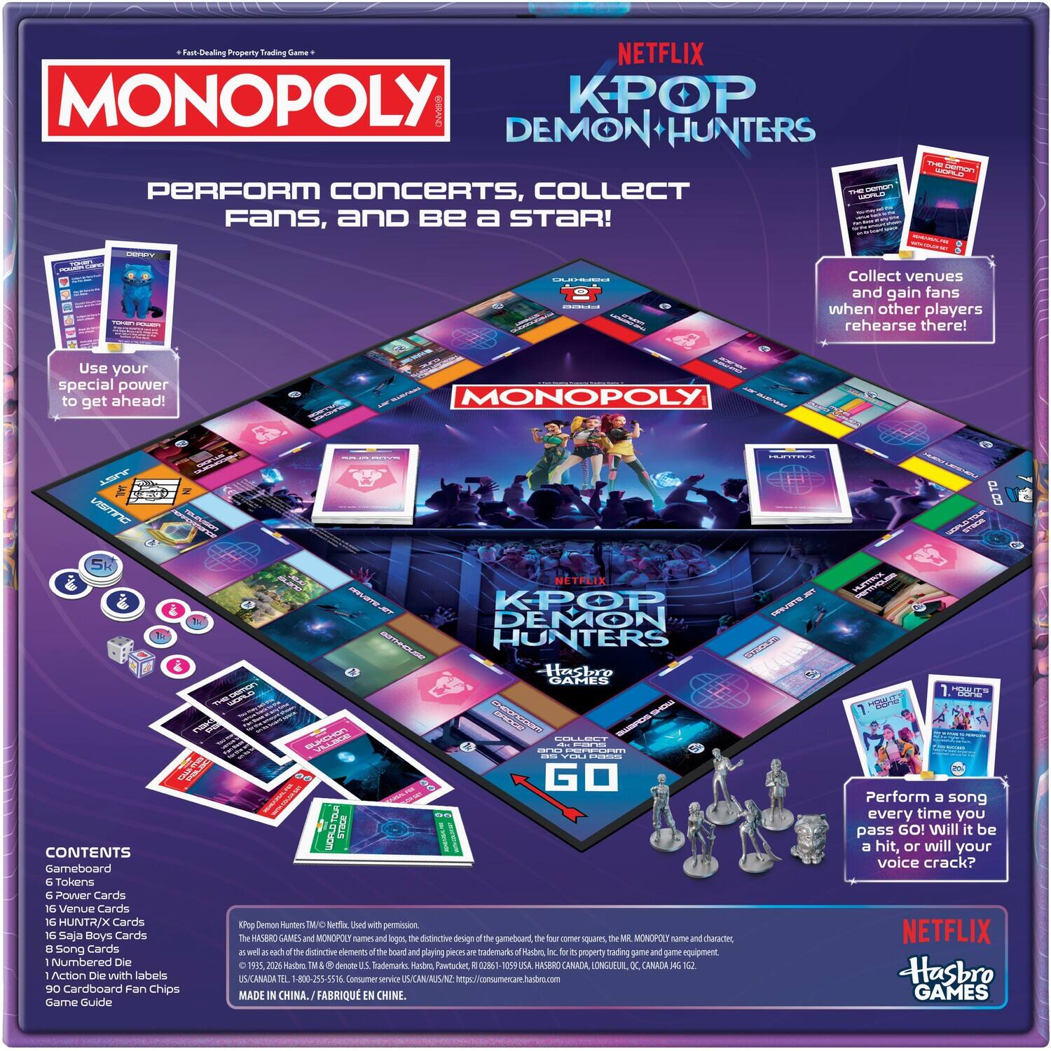 Fast-Dealing Property Trading Game

NETFLIX MONOPOLY KPOP DEMON HUNTERS

PERFORM CONCERTS, COLLECT THE WORLD Fans, and Be a STAR!

THE Demon WORLD

DENDY
TOKEN
DUIHVED

Collect venues and gain fans when other players rehearse there!

Use your special power to get ahead!

MONOPOLY
HUNTAUX
VISMNC

NETFLIX K-POP DEMON HUNTERS Hasbro GAMES
HUNTAX
HOW cone
BUKEMON

COLLECT ~ pana ano PERFORM as YOU DEVIVE

CONTENTS
Gameboard
6 Tokens
6 Power Cards
16 Venue Cards
16 HUNTR/X Cards
16 Saja Boys Cards
8 Song Cards
1 Numbered Die
1 Action Die with labels
90 Cardboard Fan Chips
Game Guide

KPop Demon Hunters TMU Netflix Used with permission. The HASBRO GAMES and MONOPOLY names and logos, distinctive design of gameboard, the Your comer squares, MR. MONOPOLY name and character, of distinctive elements the board and playing pieces trademarks Hasbro hc for property trading and game equipment. 19