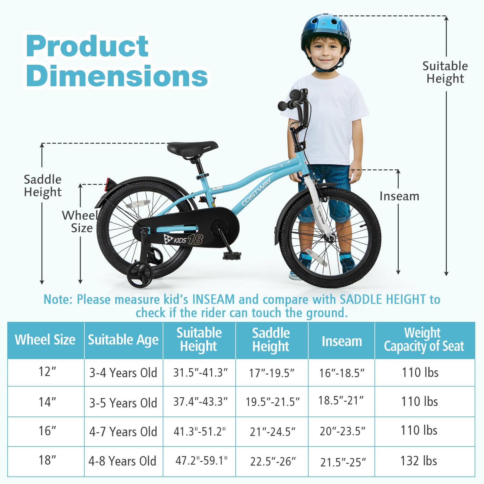 **Product Dimensions**

- Saddle Height
- Wheel Size
- Suitable Height
- Inseam

**Note:** Please measure kid's INSEAM and compare with SADDLE HEIGHT to check if the rider can touch the ground.

| Wheel Size | Suitable Age | Suitable Height | Saddle Height | Inseam | Weight Capacity of Seat |
|------------|-------------|----------------|--------------|--------|-----------------------|
| 12"        | 3-4 Years Old | 31.5"-41.3"     | 17"-19.5"     | 16"-18.5" | 110 lbs               |
| 14"        | 3-5 Years Old | 37.4"-43.3"     | 19.5"-21.5"    | 18.5"-21"  | 110 lbs               |
| 16"        | 4-7 Years Old | 41.3"-51.2"     | 21"-24.5"     | 20"-23.5" | 110 lbs               |
| 