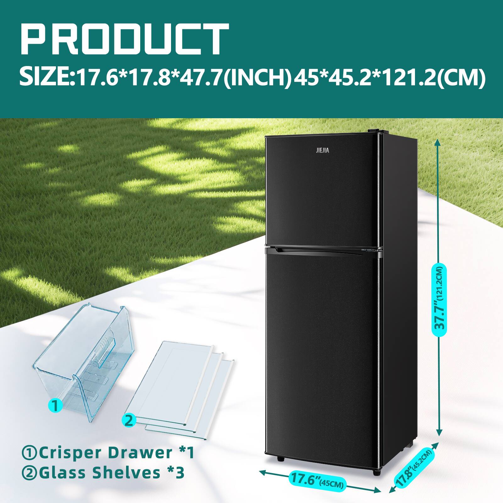 PRODUCT SIZE: 17.6*17.8*47.7 (INCH) 45*45.2*121.2 (CM)

1 Crisper Drawer *1  
2 Glass Shelves *3  

17.6" (45CM)  
17.8" (45.2CM)  
37.7" (95.7CM)