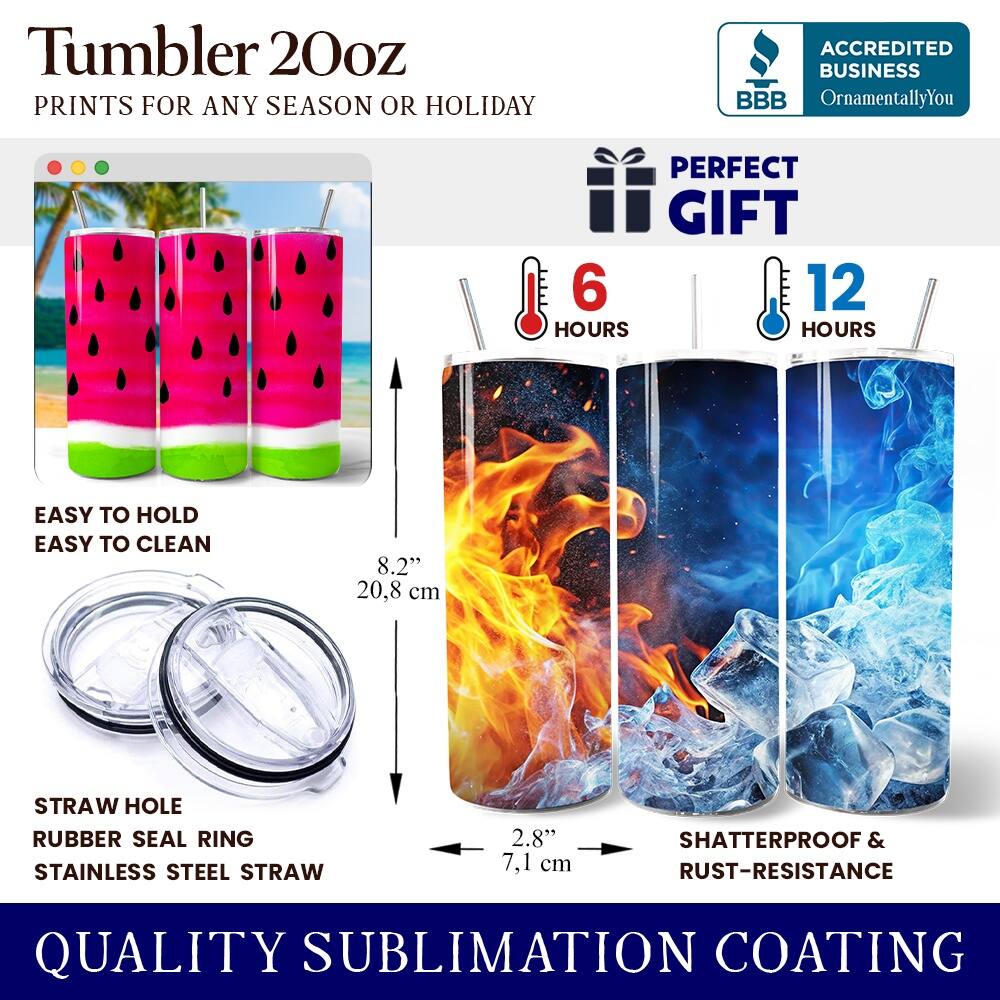 Tumbler 20oz  
PRINTS FOR ANY SEASON OR HOLIDAY  

ACCREDITED BUSINESS  
BBB  
OrnamentallyYou  

PERFECT GIFT  
6 HOURS  
12 HOURS  

EASY TO HOLD  
EASY TO CLEAN  

8.2" (20.8 cm)  

STRAW HOLE  
RUBBER SEAL RING  
STAINLESS STEEL STRAW  

2.8" (7.1 cm)  

SHATTERPROOF & RUST-RESISTANCE  

QUALITY SUBLIMATION COATING