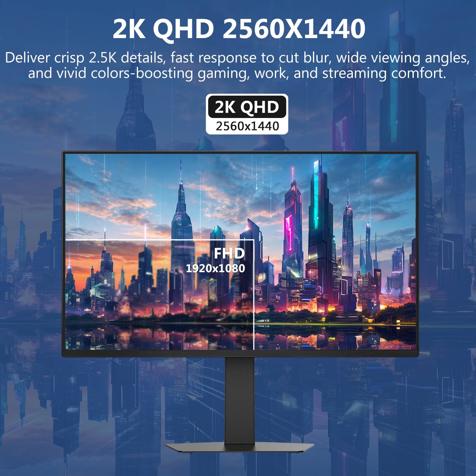 2K QHD 2560x1440  
Deliver crisp 2.5K details, fast response to cut blur, wide viewing angles, and vivid colors-boosting gaming, work, and streaming comfort.  

2K QHD  
2560x1440  

FHD  
1920x1080