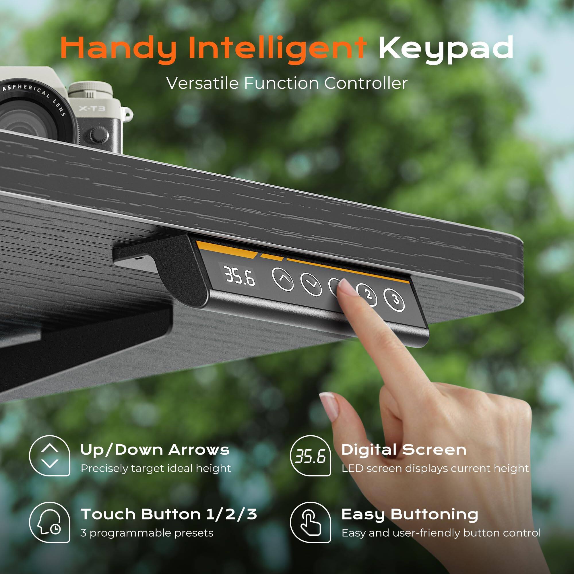 Handy Intelligent Keypad  
Versatile Function Controller  

- Up/Down Arrows  
  Precisely target ideal height  

- Touch Button 1/2/3  
  3 programmable presets  

- Digital Screen  
  LED screen displays current height  

- Easy Buttoning  
  Easy and user-friendly button control