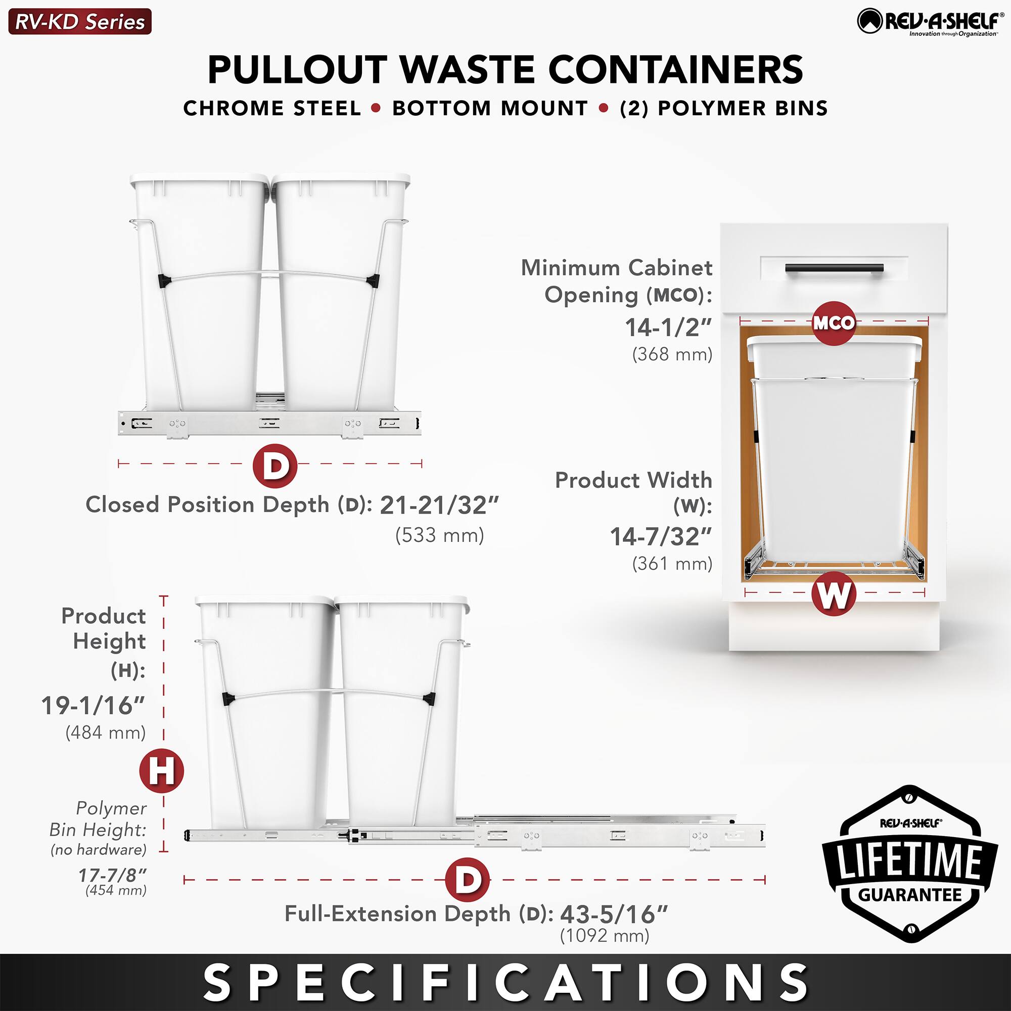 RV-KD Series  
PULLOUT WASTE CONTAINERS  
CHROME STEEL • BOTTOM MOUNT • (2) POLYMER BINS  

Minimum Cabinet Opening (MCO):  
14-1/2" (368 mm)  

Closed Position Depth (D): 21-21/32" (533 mm)  

Product Width (W): 14-7/32" (361 mm)  

Product Height (H): 19-1/16" (484 mm)  

Polymer Bin Height (no hardware): 17-7/8" (454 mm)  

Full-Extension Depth (D): 43-5/16" (1092 mm)  

LIFETIME GUARANTEE  

SPECIFICATIONS