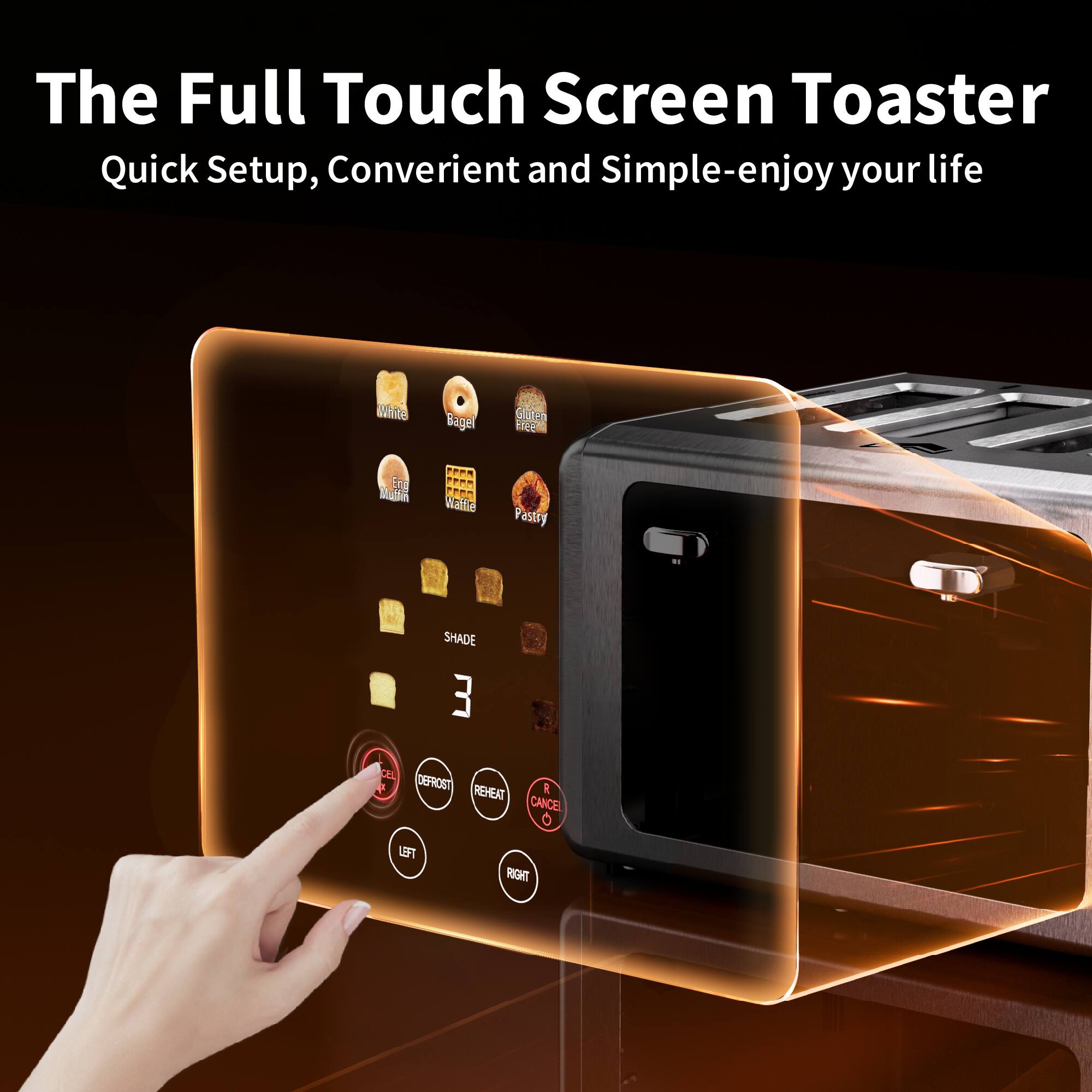 The Full Touch Screen Toaster  
Quick Setup, Convenient and Simple-enjoy your life  

White Bagel Gluten Free Muffin Waffle Pastry  
SHADE 3  
DEPROST REHEAT CANCEL 0 LEFT RIGHT