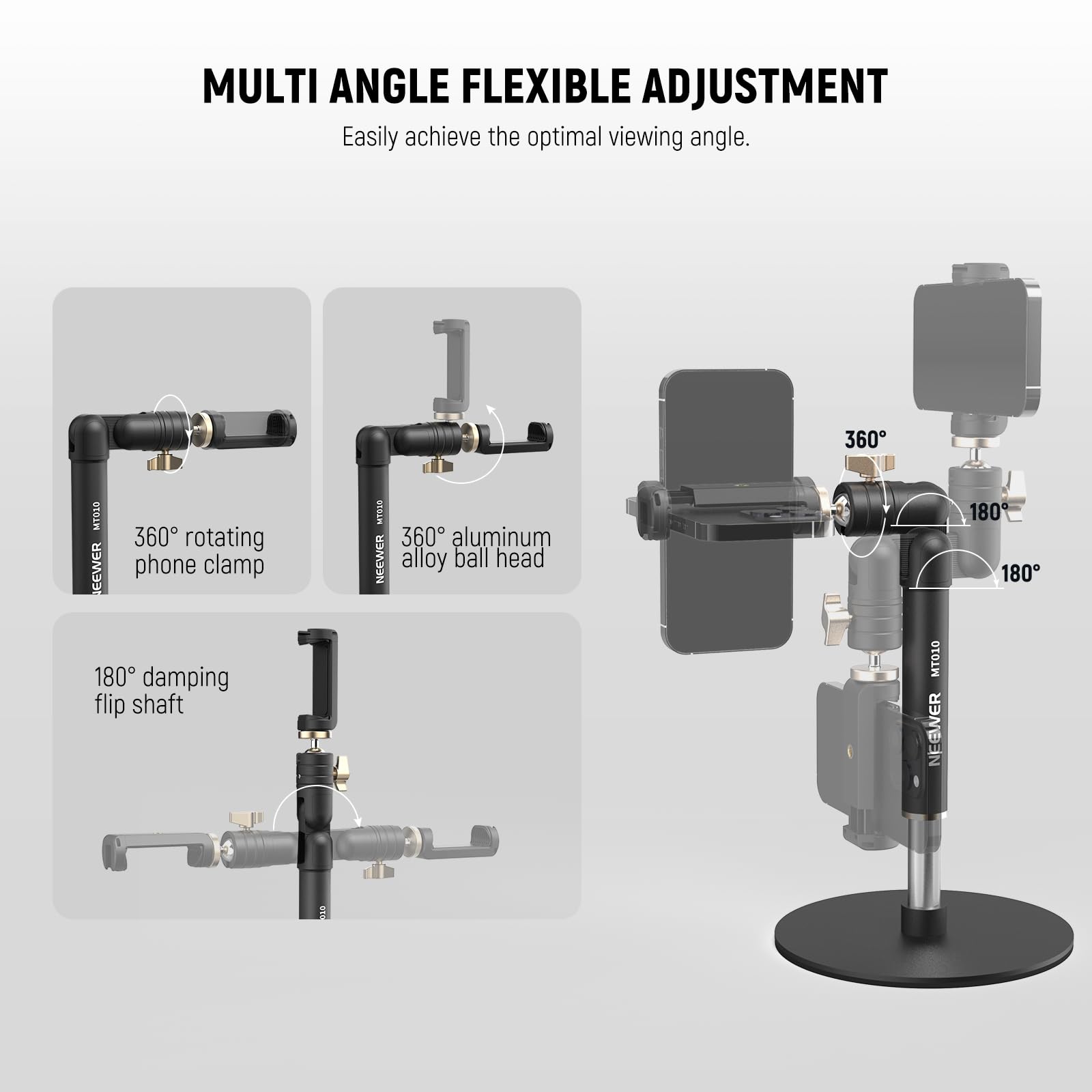 MULTI ANGLE FLEXIBLE ADJUSTMENT  
Easily achieve the optimal viewing angle.  

- 360° rotating phone clamp  
- 360° aluminum alloy ball head  
- 180° damping flip shaft