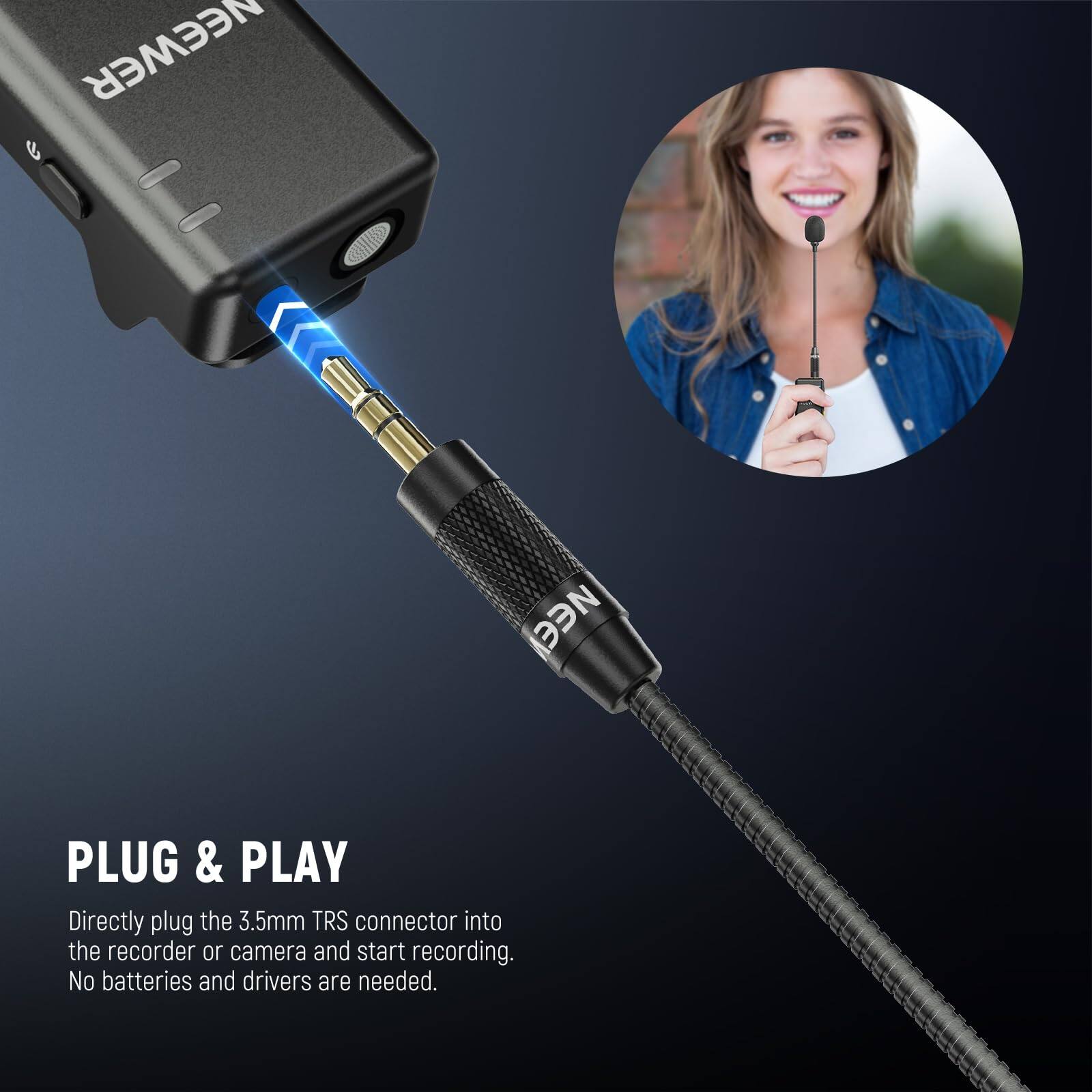 NEEWER e

PLUG & PLAY

Directly plug the 3.5mm TRS connector into the recorder or camera and start recording. No batteries and drivers are needed.