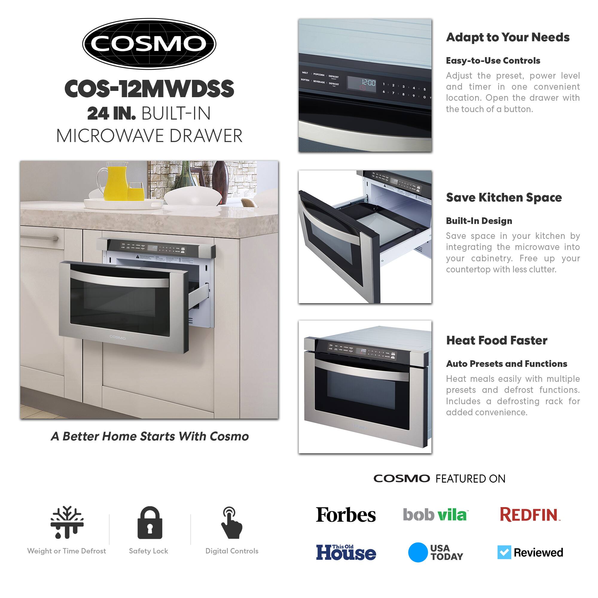 COSMO COS-12MWDSS 24 IN. BUILT-IN MICROWAVE DRAWER

Adapt to Your Needs
Easy-to-Use Controls
Adjust the preset, power level, and timer in one convenient location. Open the drawer with the touch of a button.

Save Kitchen Space
Built-In Design
Save space in your kitchen by integrating the microwave into your cabinetry. Free up your countertop with less clutter.

Heat Food Faster
Auto Presets and Functions
Heat meals easily with multiple presets and defrost functions. Includes a defrosting rack for added convenience.

A Better Home Starts With Cosmo

COSMO FEATURED ON
Forbes
bob vila
REDFIN
This Old House
USA TODAY
Reviewed

Weight or Time Defrost
Safety Lock
Digital Controls
