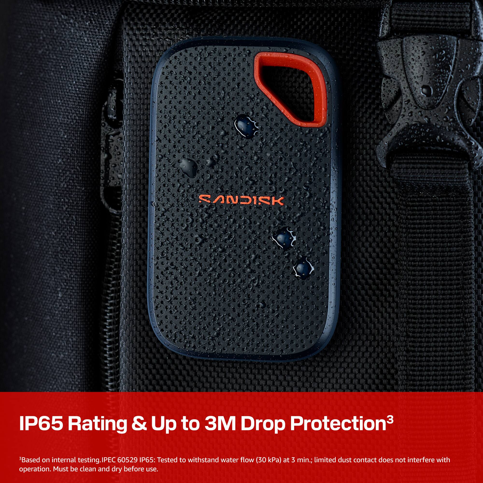 SANDISK IP65 Rating & Up to 3M Drop Protection  
Based on internal testing.  
IEC 60529 IP65: Tested to withstand water flow (30 kPa) at 3 min.; limited dust contact does not interfere with operation. Must be clean and dry before use.