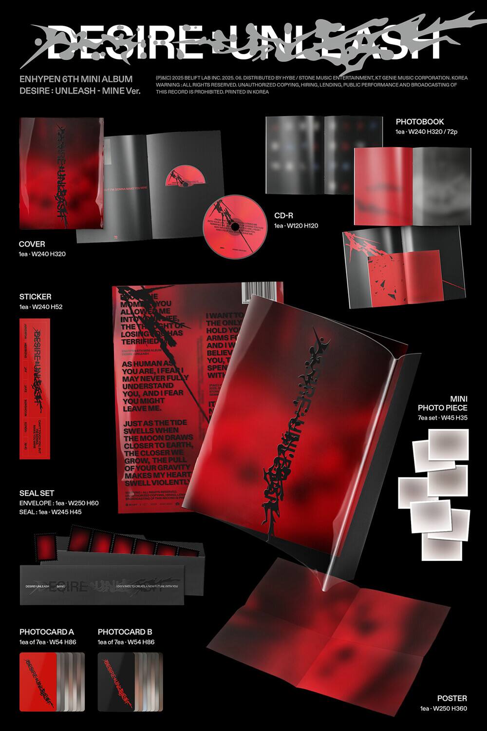 **DESIRE UNLEASH**

ENHYPEN 6TH MINI ALBUM  
DESIRE: UNLEASH - MINE Ver.

DISTRIBUTED BY HYBE/STONE MUSIC ENTERTAINMENT, KT GENIE MUSIC CORPORATION, KOREA  
WARNING: ALL RIGHTS RESERVED. UNAUTHORIZED COPYING, HIRING, LENDING, PUBLIC PERFORMANCE AND BROADCASTING OF THIS RECORD IS PROHIBITED. PRINTED IN KOREA

---

**COVER**  
1ea - W240 H320

**CD-R**  
1ea - W120 H120

**PHOTOBOOK**  
1ea - W240 H320 / 72p

**STICKER**  
1ea - W240 H52

**SEAL SET**  
ENVELOPE: 1ea - W250 H60  
SEAL: 1ea - W245 H45

**MINI PHOTO PIECE**  
7ea set - W45 H35

**PHOTOCARD A**  
1ea of 7ea - W54 H86

**PHOTOCARD B**  
1ea of