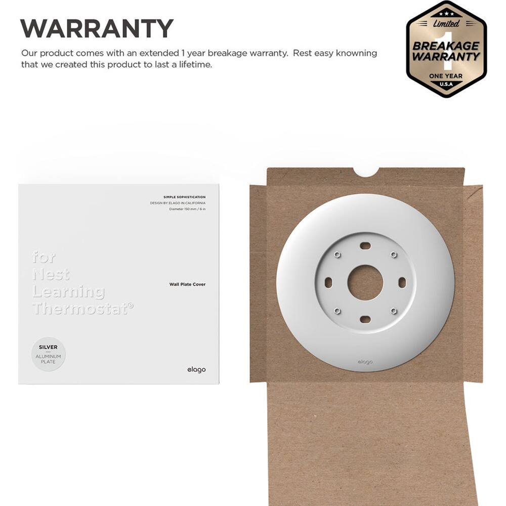 **WARRANTY**

Our product comes with an extended 1 year breakage warranty. Rest easy knowing that we created this product to last a lifetime.

---

**Limited BREAKAGE WARRANTY**

ONE YEAR

U.S.A

---

**for Nest Learning Thermostat**

Wall Plate Cover

---

**SIMPLE SOPHISTICATION**

DESIGN BY ELOGO IN CALIFORNIA

Diameter 150 mm / 6 in

---

**SILVER ALUMINUM PLATE**

---

**elogo**