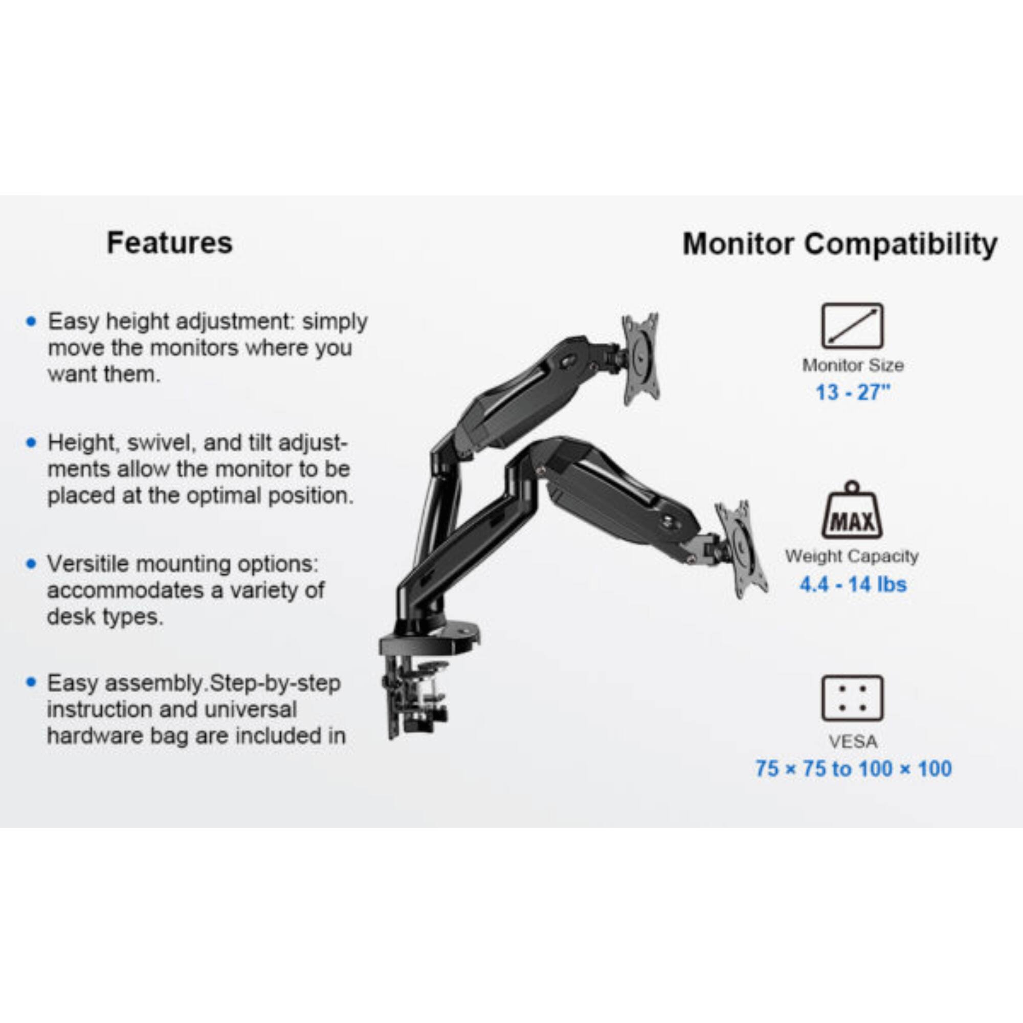 Features:
- Easy height adjustment: simply move the monitors where you want them.
- Height, swivel, and tilt adjustments allow the monitor to be placed at the optimal position.
- Versatile mounting options: accommodates a variety of desk types.
- Easy assembly. Step-by-step instruction and universal hardware bag are included in.

Monitor Compatibility:
- Monitor Size 13 - 27"
- MAX Weight Capacity 4.4 - 14 lbs
- VESA 75 x 75 to 100 x 100