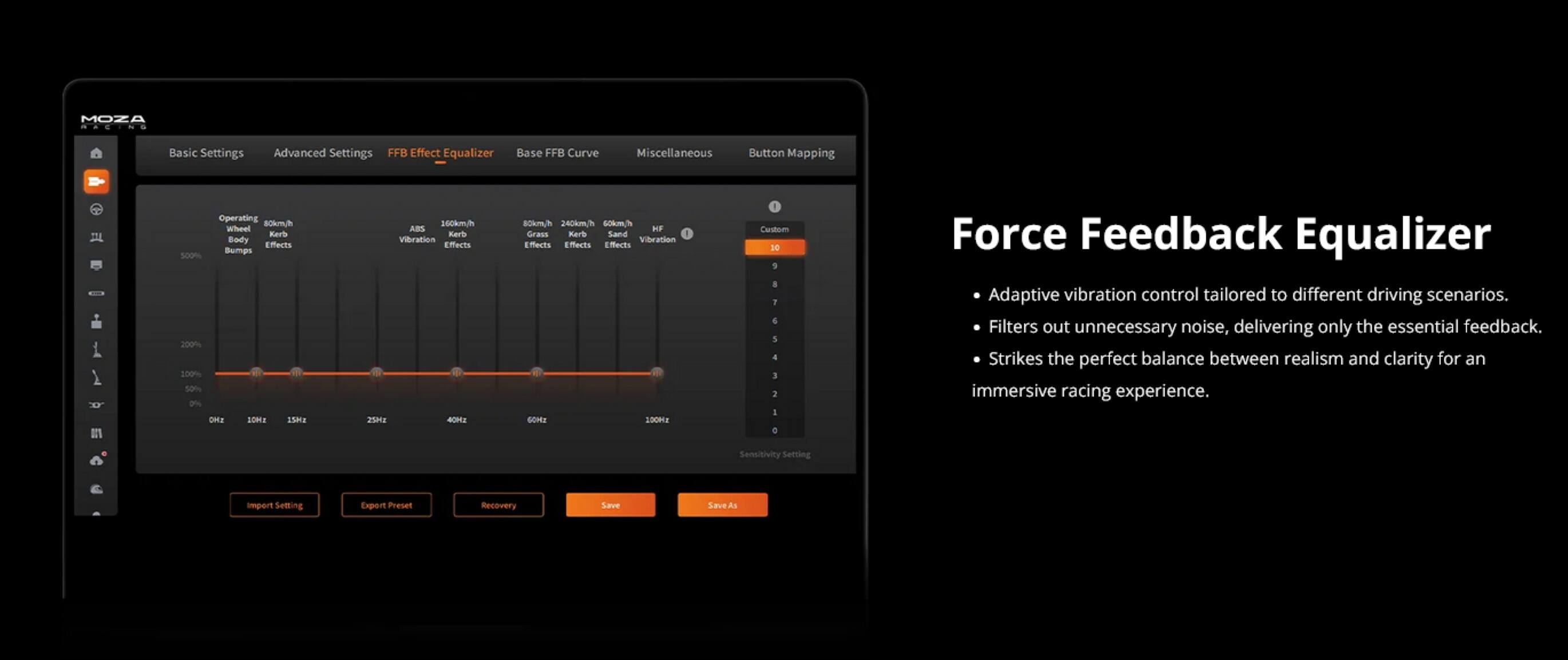 MOZA - Basic Settings Advanced Settings FFB Effect Equalizer Base FFB Curve Miscellaneous Button Mapping

Operating:
- 80km/h
- 160km/h
- 240km/h
- 60km/h
- 0%

Wheel Kerl Body Effects Bumps:
- 300%
- 200%
- 100%
- 50%
- 0%

SOa:
- 1

ABS Kerk Vilration Effects:
- 25
- 2

HF Grass Kerb Sand:
- 1

Vibration Effects:
- 1

GOME SOOHa:
- 1

Custom:
- D0
- D1

Force Feedback Equalizer
- Adaptive vibration control tailored to different driving scenarios.
- Filters out unnecessary noise, delivering only the essential feedback.
- Strikes the perfect balance between realism and clarity for an immersive racing experience.

Sensitivity Setting:
- Import Settings
- Export Preset
- Recovery
- Save
- Save As