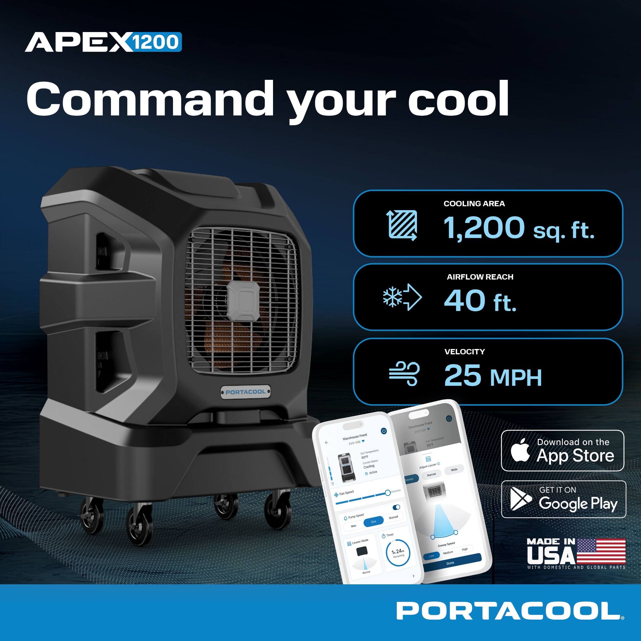 APEX 1200 Command your cool  
COOLING AREA 1,200 sq. ft.  
AIRFLOW REACH 40 ft.  
VELOCITY 25 MPH  

Download on the App Store  
GET IT ON Google Play  

MADE IN USA with DOMESTIC AND GLOBAL PARTS  
PORTACOOL