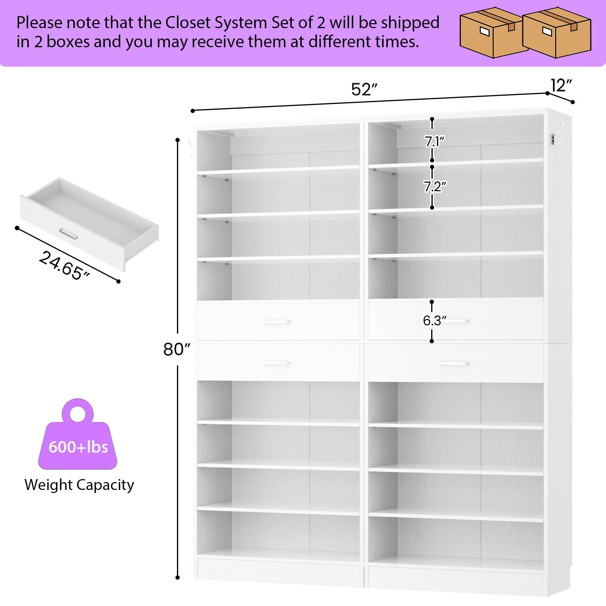 Please note that the Closet System Set of 2 will be shipped in 2 boxes and you may receive them at different times.

- 52" (width)
- 12" (depth)
- 7.1" (shelf height)
- 7.2" (shelf height)
- 24.65" (drawer depth)
- 6.3" (shelf height)
- 80" (height)
- 600+lbs Weight Capacity