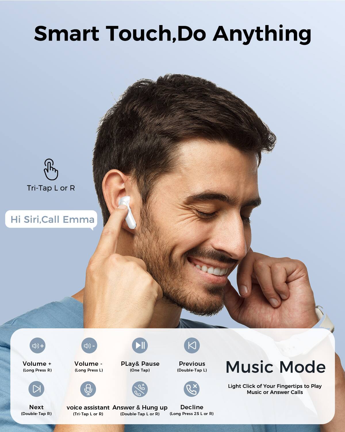 Smart Touch, Do Anything

Tri-Tap L or R

Hi Siri, Call Emma

Volume + (Long Press R)
Volume - (Long Press L)
Play & Pause (One Tap)
Previous (Double-Tap L) Music Mode
Next (Double-Tap R)
voice assistant Answer & Hung up Decline (Tri-Tap L or R) (Double-Tap L or R) (Long Press 25 L or R)