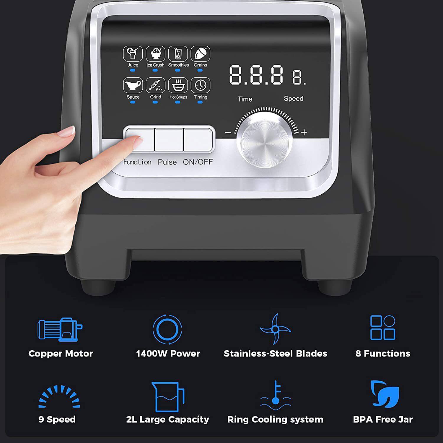 - Juice
- Sauce
- Ice Crush
- Smoothies
- Grains
- Grind
- Hot Soups
- Timing

- Time
- Speed

- Function
- Pulse
- ON/OFF

- Copper Motor
- 1400W Power
- Stainless-Steel Blades
- 8 Functions
- 9 Speed
- 2L Large Capacity
- Ring Cooling system
- BPA Free Jar