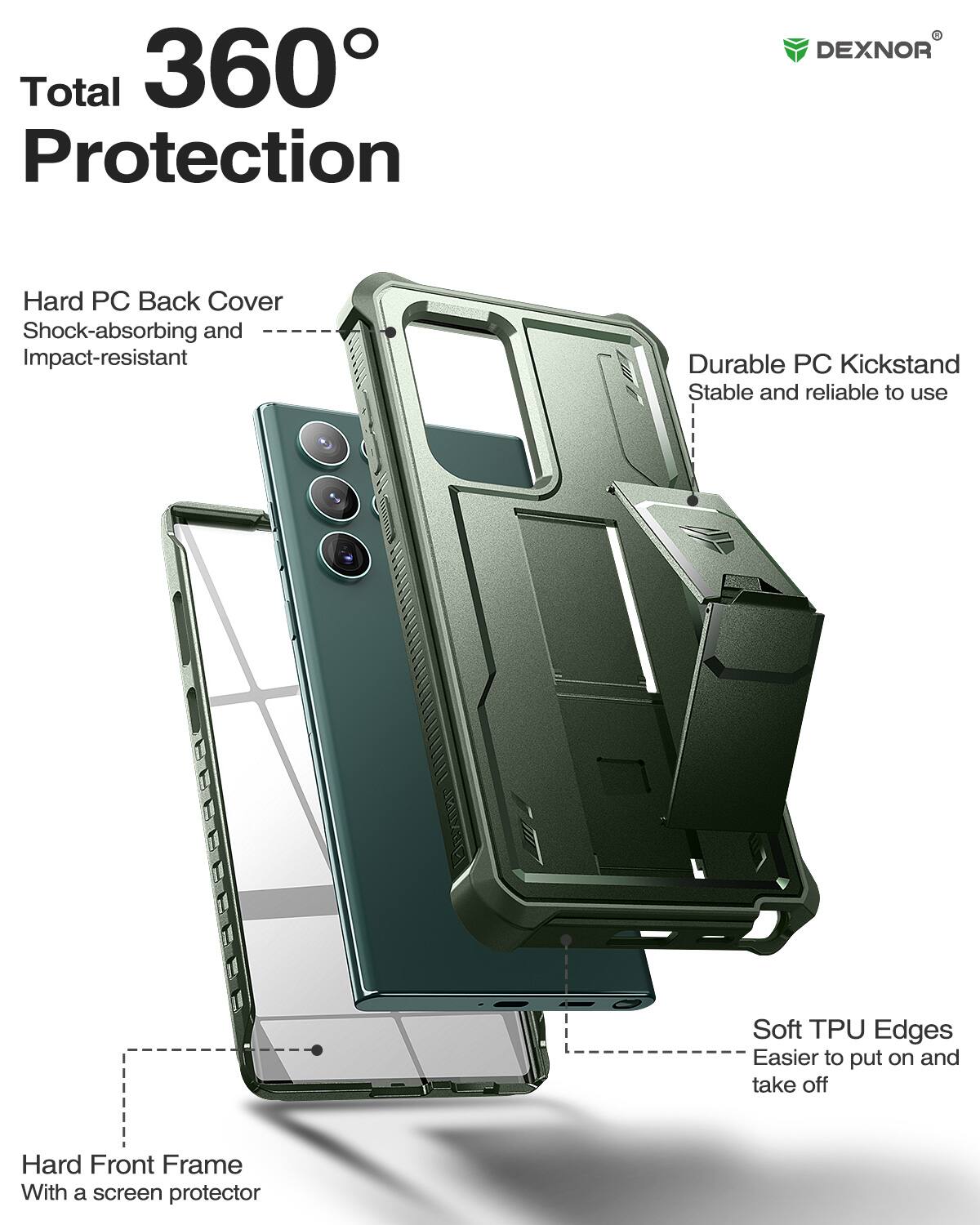 Total 360 Protection

DEXNOR

Hard PC Back Cover
Shock-absorbing and Impact-resistant

Durable PC Kickstand
Stable and reliable to use

Soft TPU Edges
Easier to put on and take off

Hard Front Frame
With a screen protector