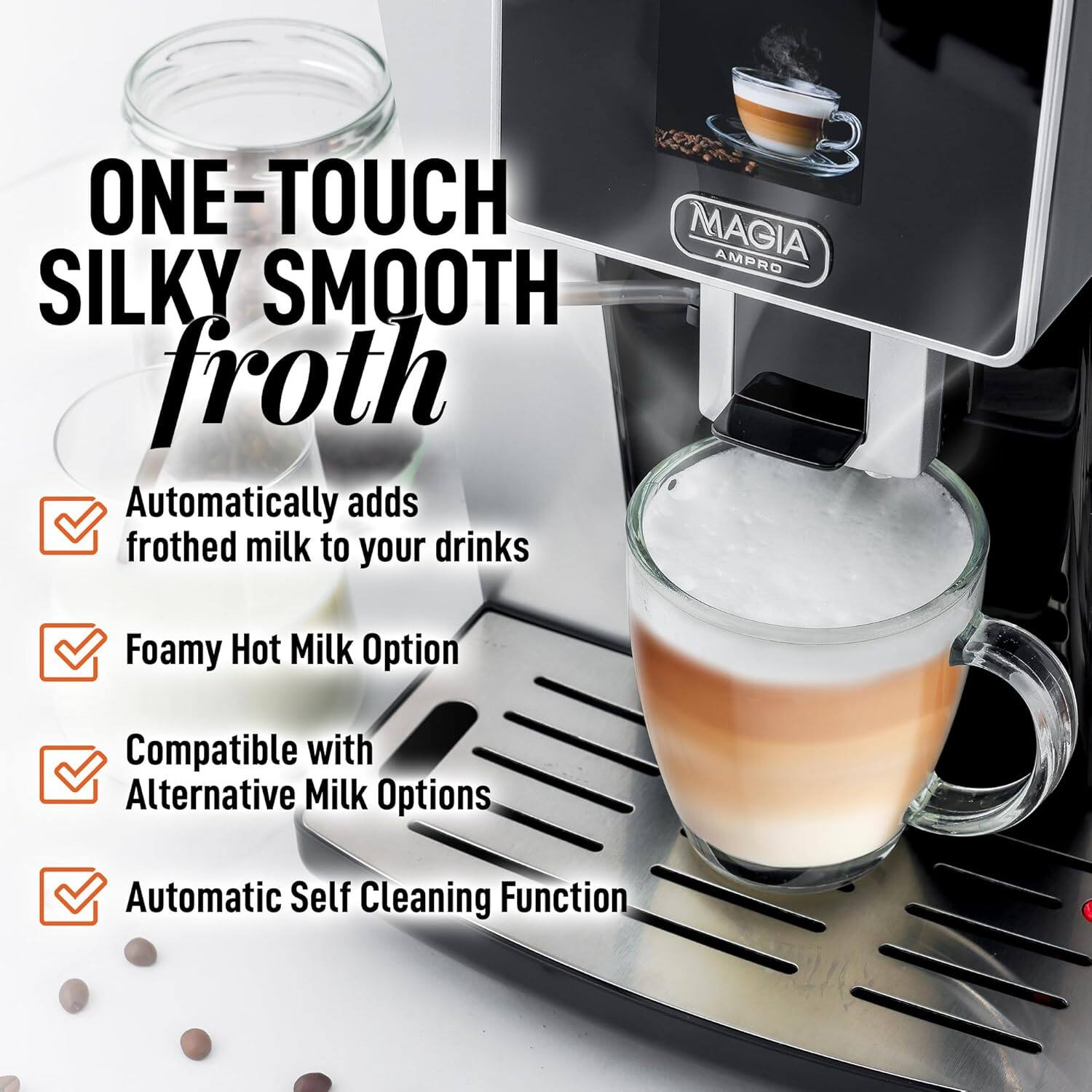 ONE-TOUCH MAGIA AMPRO SILKY SMOOTH froth

Automatically adds frothed milk to your drinks

Foamy Hot Milk Option

Compatible with Alternative Milk Options

Automatic Self Cleaning Function