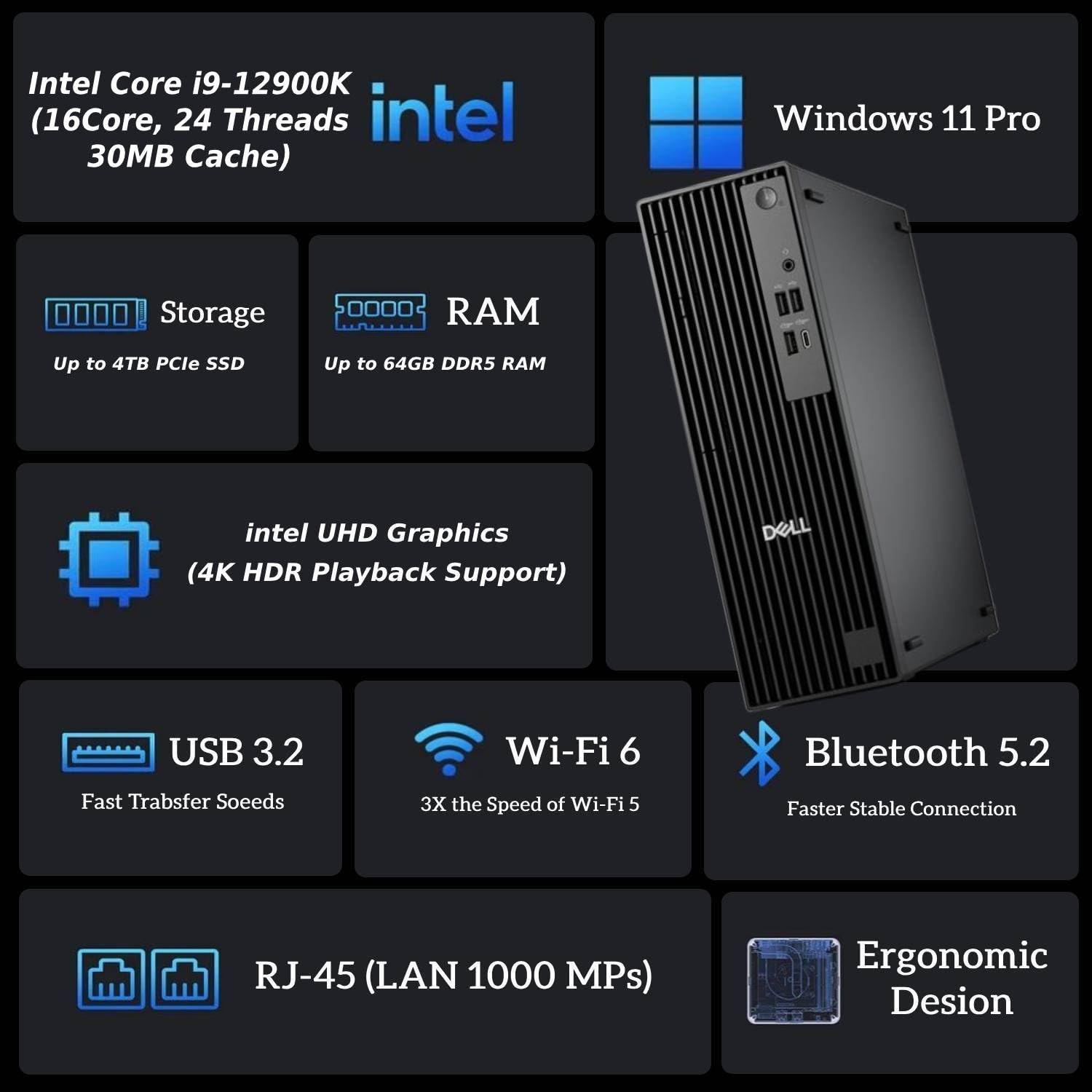 Intel Core i9-12900K (16Core, 24 Threads, 30MB Cache)  
Windows 11 Pro  
Storage: Up to 4TB PCIe SSD  
RAM: Up to 64GB DDR5 RAM  
Intel UHD Graphics (4K HDR Playback Support)  
USB 3.2 (Fast Transfer Speeds)  
Wi-Fi 6 (3X the Speed of Wi-Fi 5)  
Bluetooth 5.2 (Faster Stable Connection)  
RJ-45 (LAN 1000 Mbps)  
Ergonomic Design
