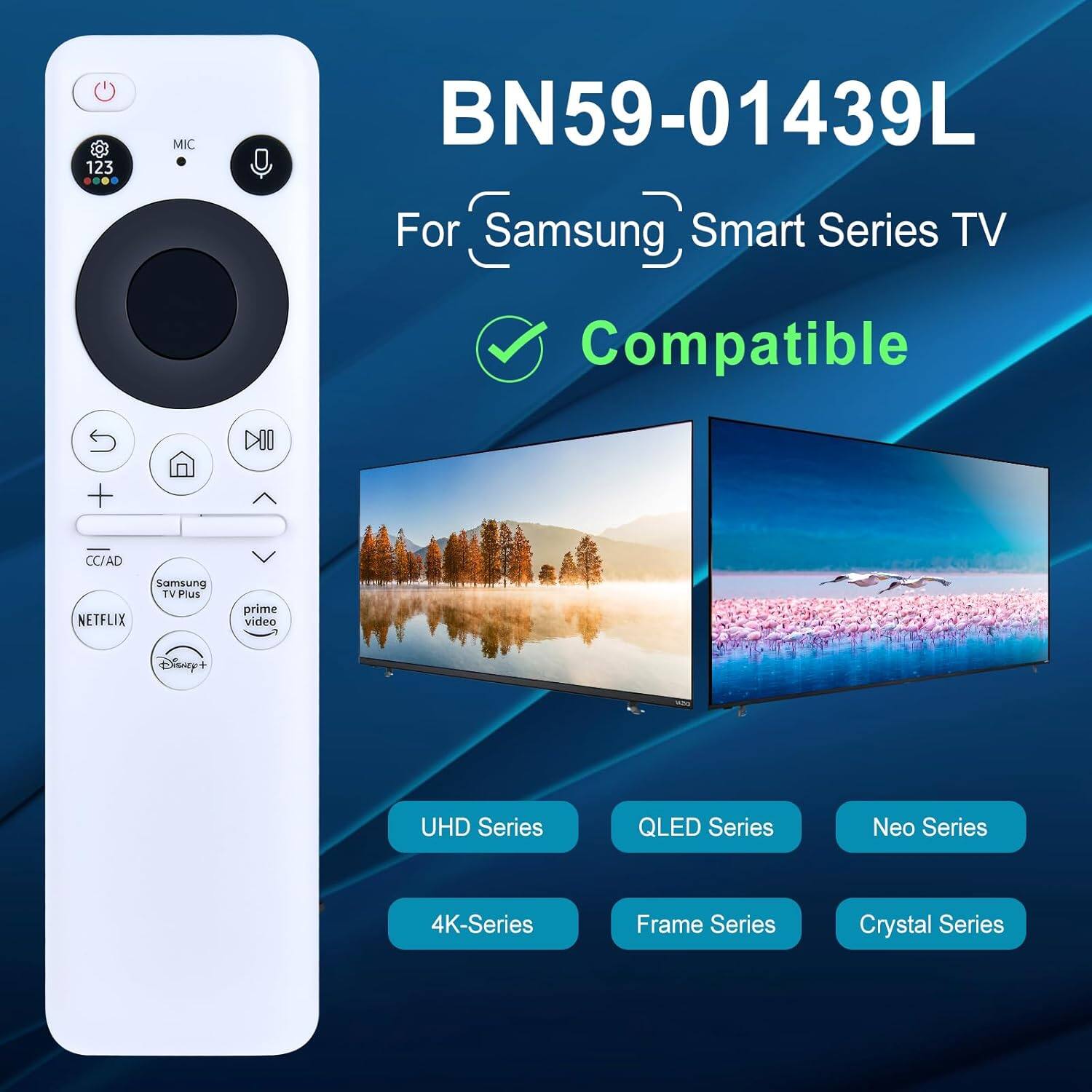 BN59-01439L  
For Samsung Smart Series TV  
Compatible  

- UHD Series  
- 4K-Series  
- QLED Series  
- Frame Series  
- Crystal Series  
- Neo Series  

- CC/AD  
- Samsung TV Plus  
- NETFLIX  
- prime video  
- Disney+