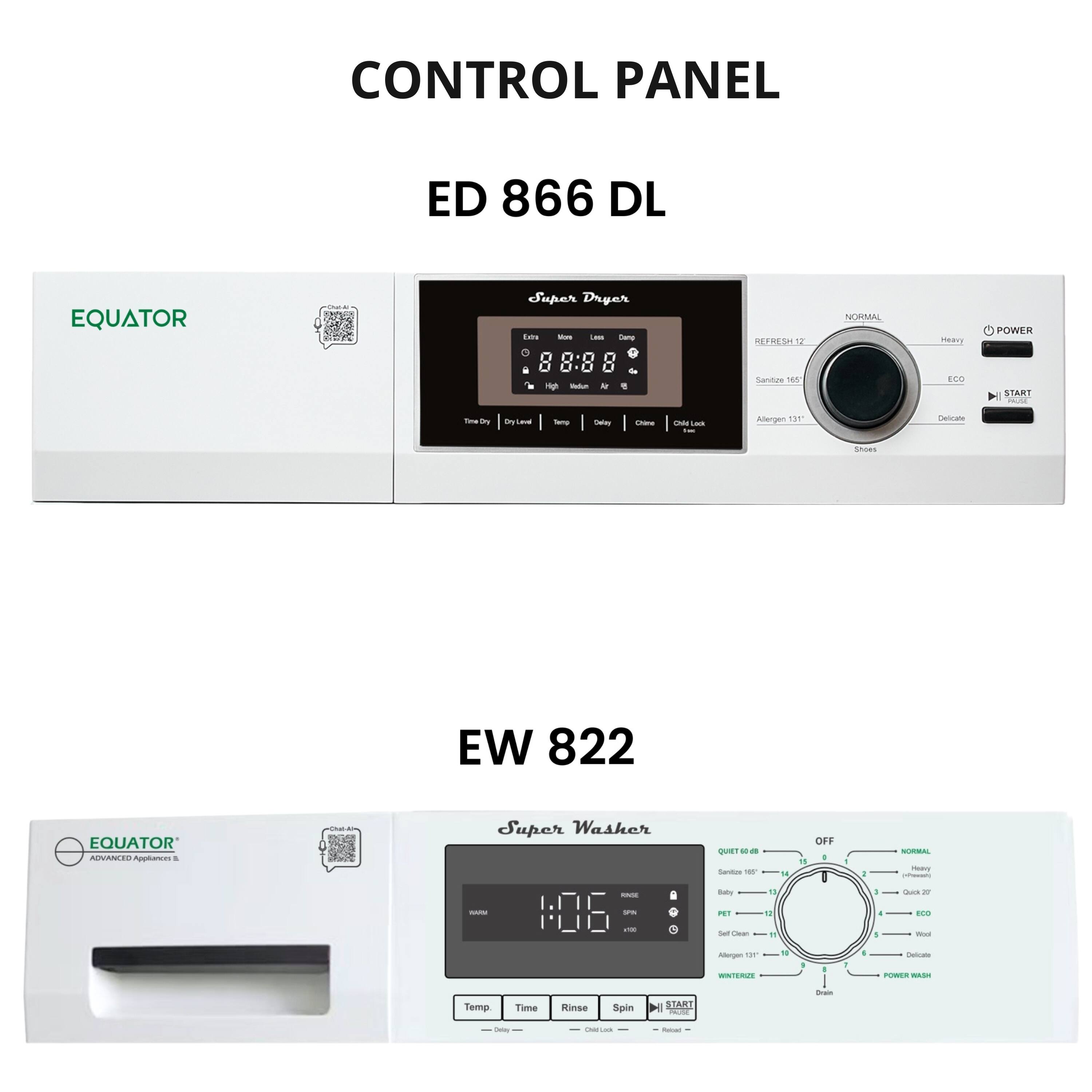CONTROL PANEL  
ED 866 DL  
EQUATOR Super Dryer  
- Time Dry: 00:00  
- Dry Level: 0  
- Temp: 0  
- Delay: 0  
- Child Lock: 0  
- Start  
- Power  
- Normal  
- Heavy  
- ECO  
- Delicate  
- Refresh 17  
- Sanitize 165  
- Allergen 131  

EW 822  
EQUATOR Super Washer  
- Temp: 0  
- Time: 0:06  
- Rinse  
- Spin  
- Child Lock  
- Start  
- Off  
- Normal  
- Heavy  
- Quick 27  
- ECO  
- Delicate  
- Winterize  
- Power Wash  
- Self Clean  
- Drain