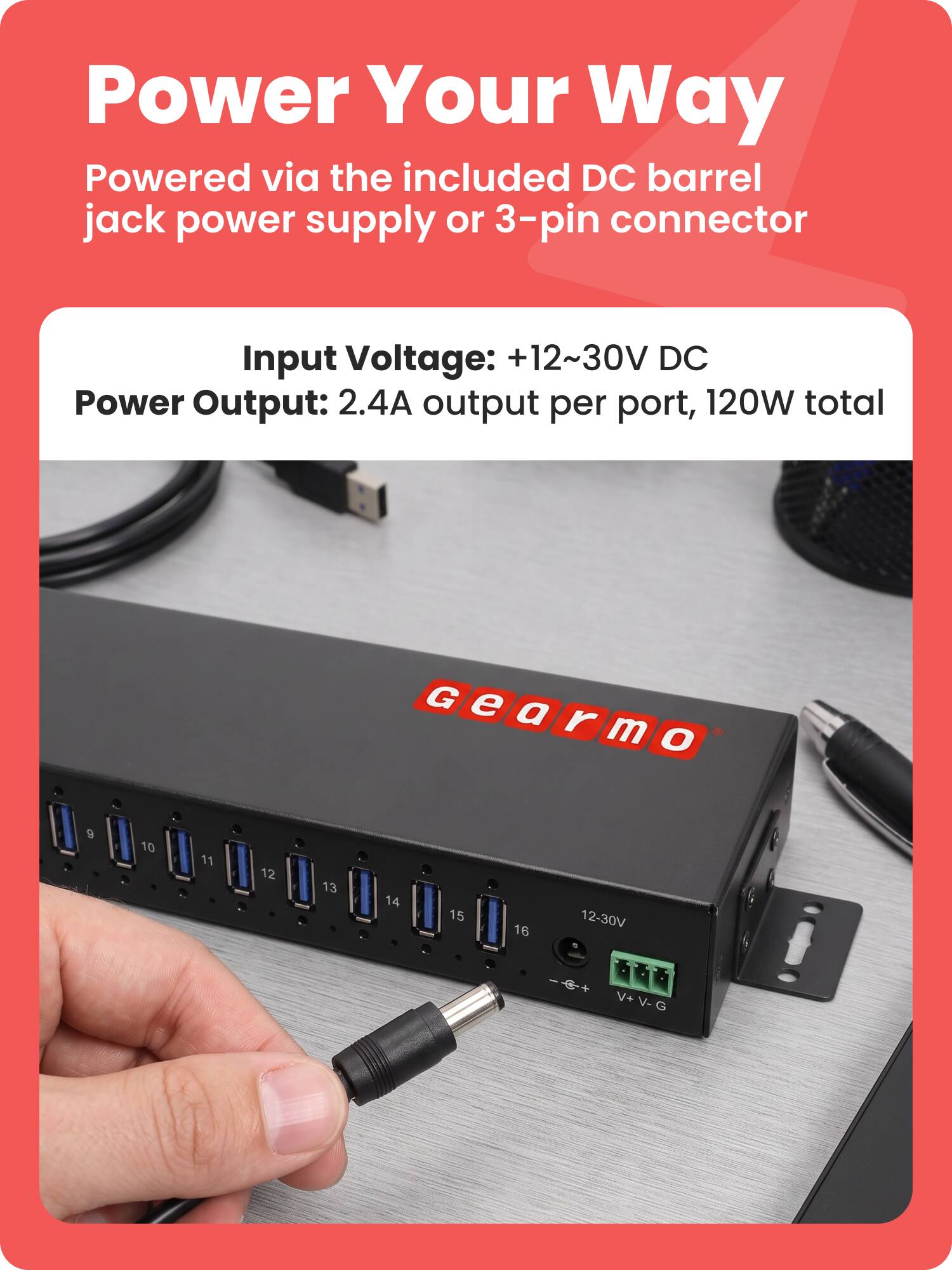 Power Your Way  
Powered via the included DC barrel jack power supply or 3-pin connector  

Input Voltage: +12~30V DC  
Power Output: 2.4A output per port, 120W total  

G e IGearmo m O  
9  
10  
11  
12  
13  
14  
15  
16  
12-30V  
+0+ V+V-G