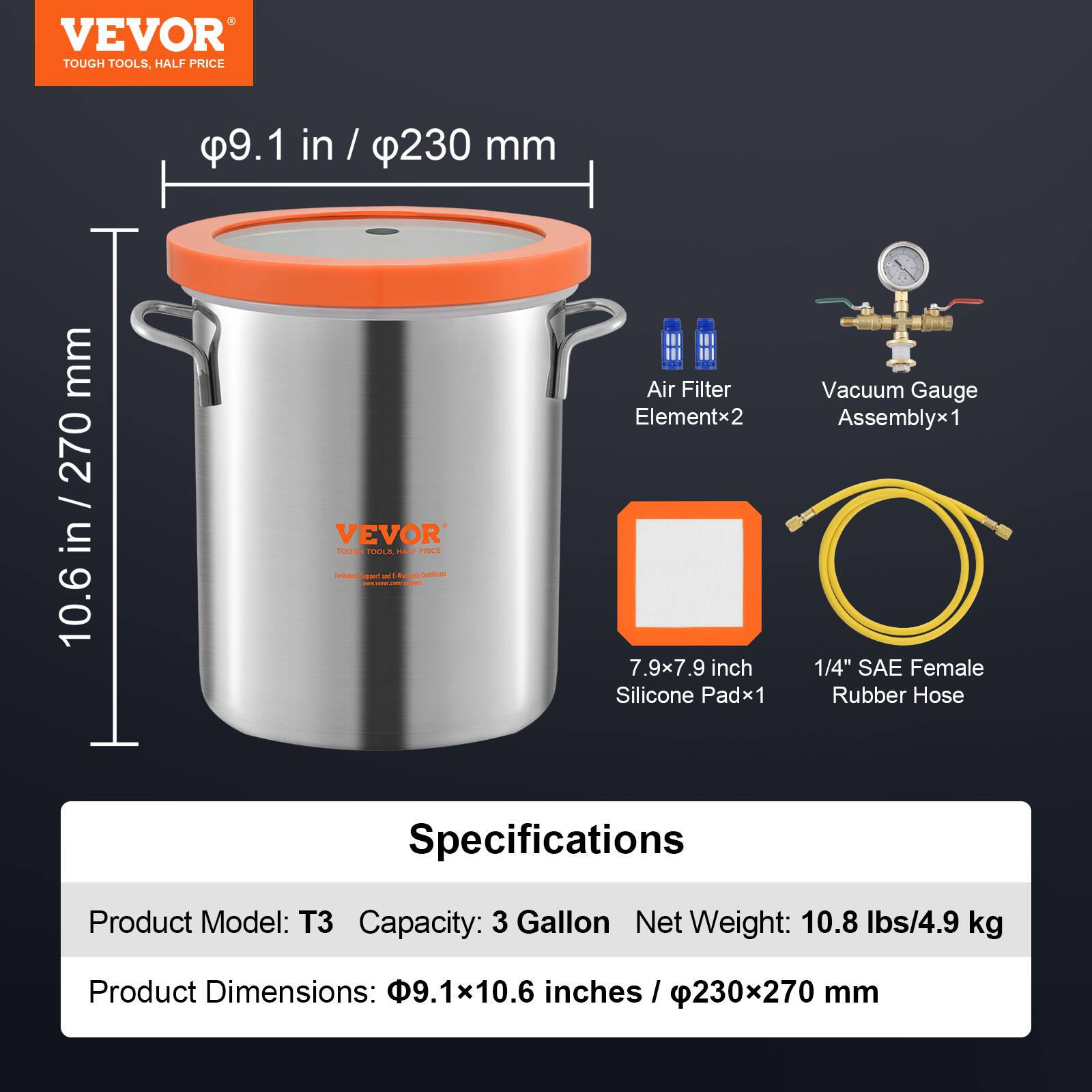 VEVOR TOUGH TOOLS, HALF PRICE

9.1 in / 230 mm
10.6 in / 270 mm

VEVOR TOUGH TOOLS, HALF PRICE

Air Filter Elementx2
Vacuum Gauge Assemblyx1
7.9x7.9 inch Silicone Padx1
1/4" SAE Female Rubber Hose

Specifications
Product Model: T3
Capacity: 3 Gallon
Net Weight: 10.8 lbs/4.9 kg
Product Dimensions: 9.1x10.6 inches / 230x270 mm