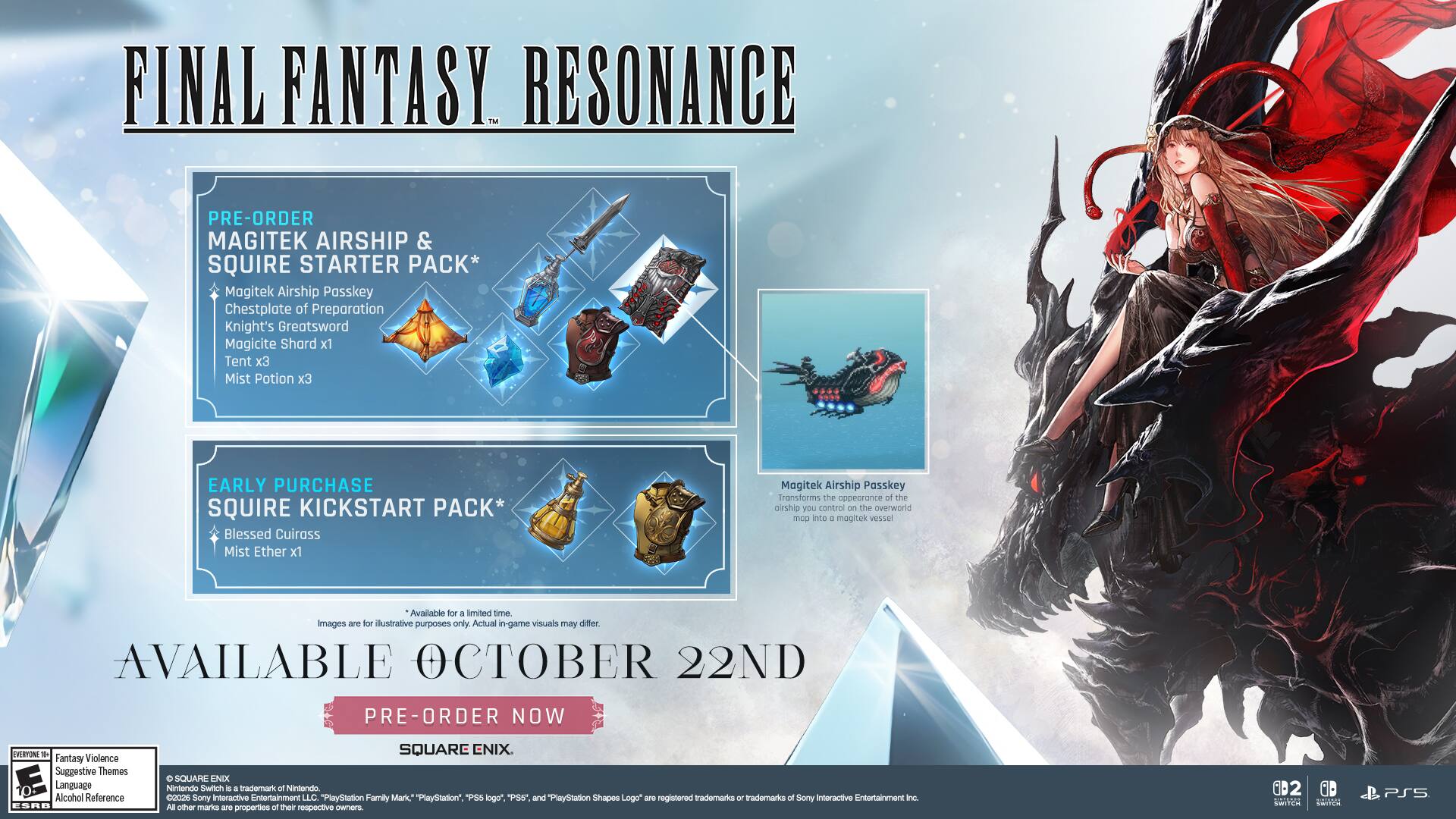 FINAL FANTASY RESONANCE PRE-ORDER MAGITEK AIRSHIP & SQUIRE STARTER PACK*  
- Magitek Airship Passkey  
- Chestplate of Preparation  
- Knight's Greatsword  
- Magicite Shard x1  
- Tent x3  
- Mist Potion x3  

EARLY PURCHASE SQUIRE KICKSTART PACK*  
- Blessed Cuirass  
- Mist Ether x1  

Magitek Airship Passkey  
Transforms the appearance of the airship you control on the overworld map into a magitek vessel.  
Available for a limited time. Images are for illustrative purposes only. Actual in-game visuals may differ.  

AVAILABLE OCTOBER 22ND  
PRE-ORDER NOW  

Fantasy Violence  
Suggestive Themes  
Language  
Alcohol Reference  

SQUARE ENIX  
Nintendo Switch  
PlayStation 4  
PlayStation 5  

"PlayStation Family Mark," "PlayStation," "PS3" logo, "PS4" and "PlayStation Shapes Logo" are registered trademarks of Sony Interactive Entertainment Inc.  
All other marks are properties of their respective owners.