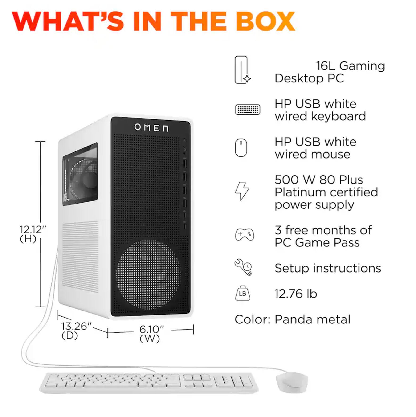 WHAT'S IN THE BOX

16L Gaming Desktop PC

HP USB white wired keyboard

HP USB white wired mouse

500 W 80 Plus Platinum certified power supply

3 free months of PC Game Pass

Setup instructions

12.76 lb

12.12" (H) + 3 free months of PC Game Pass

13.26" (D) 6.10" (W)

Color: Panda metal