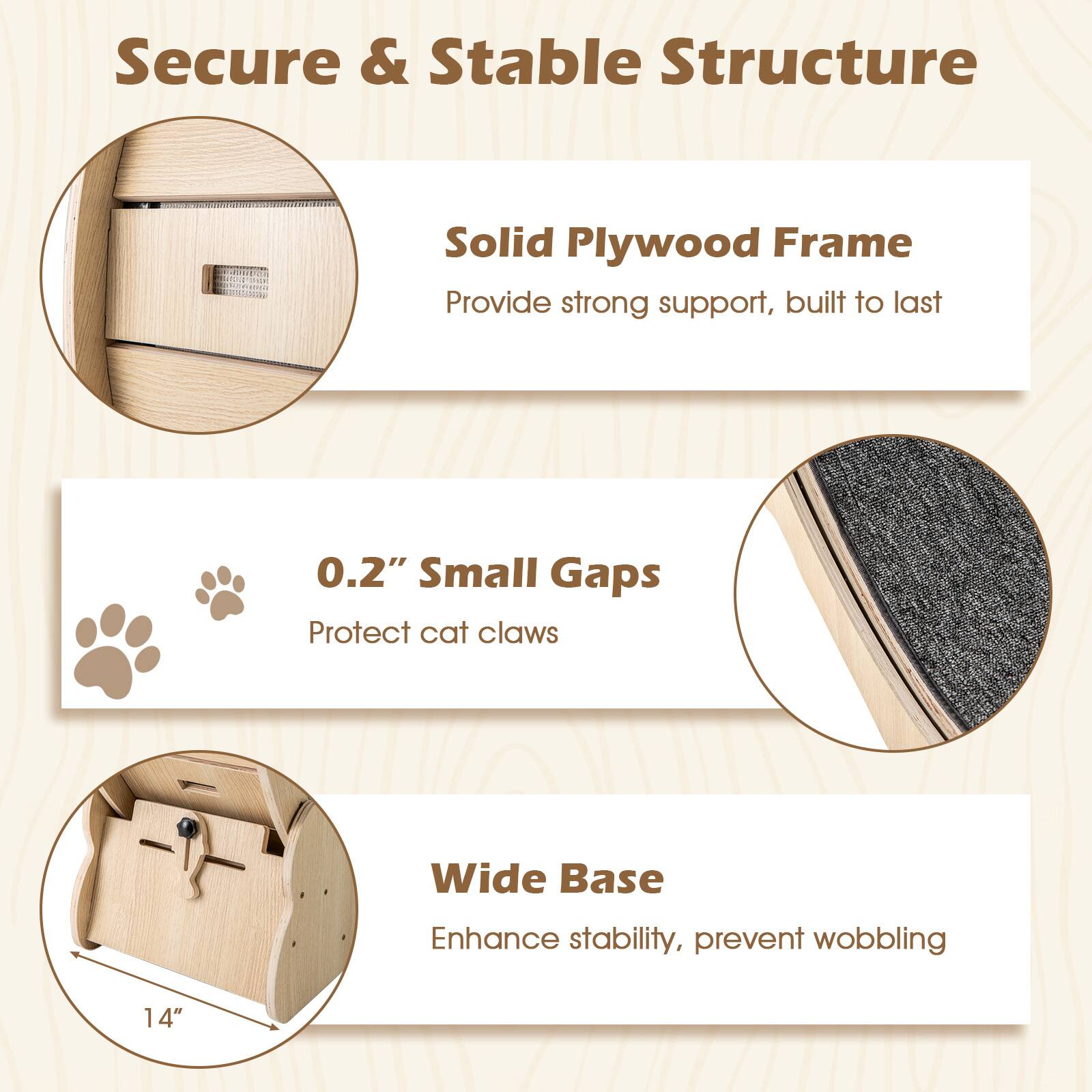 Secure & Stable Structure

- Solid Plywood Frame
  - Provide strong support, built to last

- 0.2" Small Gaps
  - Protect cat claws

- Wide Base
  - Enhance stability, prevent wobbling

14"