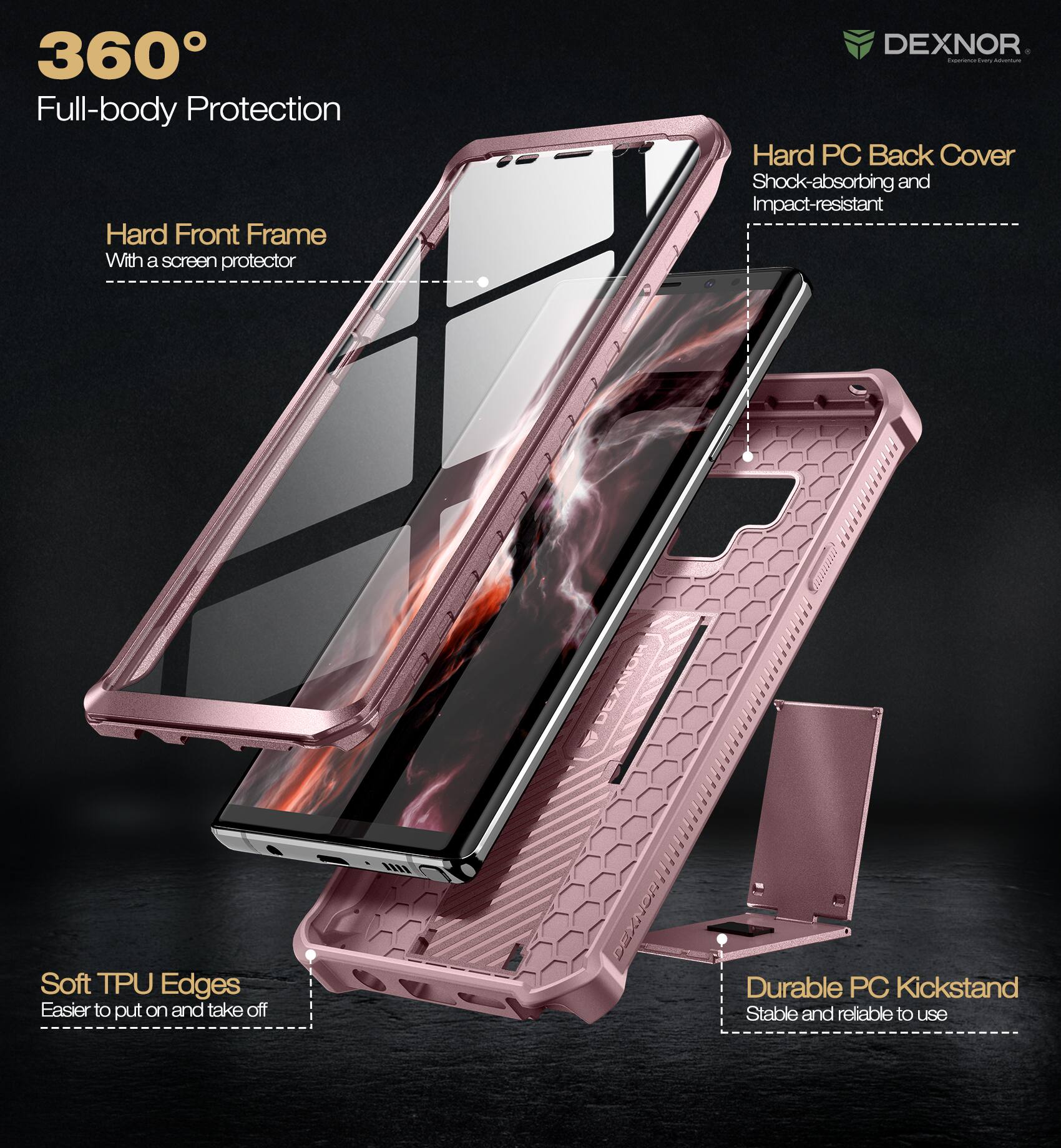360° Full-body Protection

- Hard Front Frame
  - With a screen protector

- Hard PC Back Cover
  - Shock-absorbing and impact-resistant

- Soft TPU Edges
  - Easier to put on and take off

- Durable PC Kickstand
  - Stable and reliable to use

DEXNOR